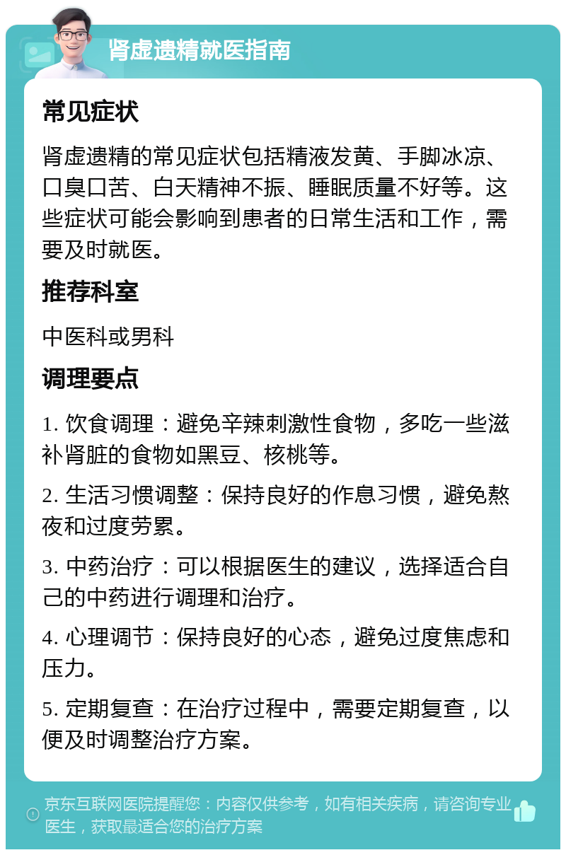 肾虚遗精就医指南 常见症状 肾虚遗精的常见症状包括精液发黄、手脚冰凉、口臭口苦、白天精神不振、睡眠质量不好等。这些症状可能会影响到患者的日常生活和工作，需要及时就医。 推荐科室 中医科或男科 调理要点 1. 饮食调理：避免辛辣刺激性食物，多吃一些滋补肾脏的食物如黑豆、核桃等。 2. 生活习惯调整：保持良好的作息习惯，避免熬夜和过度劳累。 3. 中药治疗：可以根据医生的建议，选择适合自己的中药进行调理和治疗。 4. 心理调节：保持良好的心态，避免过度焦虑和压力。 5. 定期复查：在治疗过程中，需要定期复查，以便及时调整治疗方案。