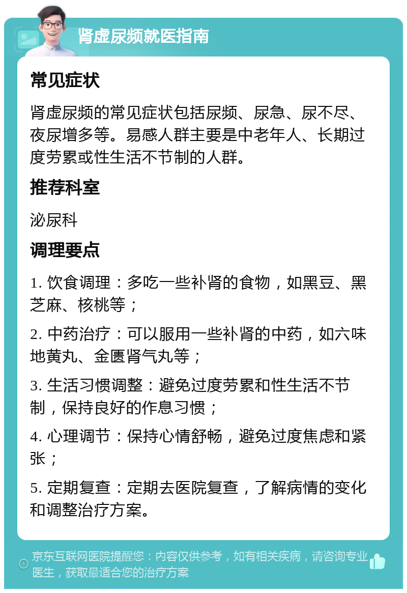 肾虚尿频就医指南 常见症状 肾虚尿频的常见症状包括尿频、尿急、尿不尽、夜尿增多等。易感人群主要是中老年人、长期过度劳累或性生活不节制的人群。 推荐科室 泌尿科 调理要点 1. 饮食调理：多吃一些补肾的食物，如黑豆、黑芝麻、核桃等； 2. 中药治疗：可以服用一些补肾的中药，如六味地黄丸、金匮肾气丸等； 3. 生活习惯调整：避免过度劳累和性生活不节制，保持良好的作息习惯； 4. 心理调节：保持心情舒畅，避免过度焦虑和紧张； 5. 定期复查：定期去医院复查，了解病情的变化和调整治疗方案。