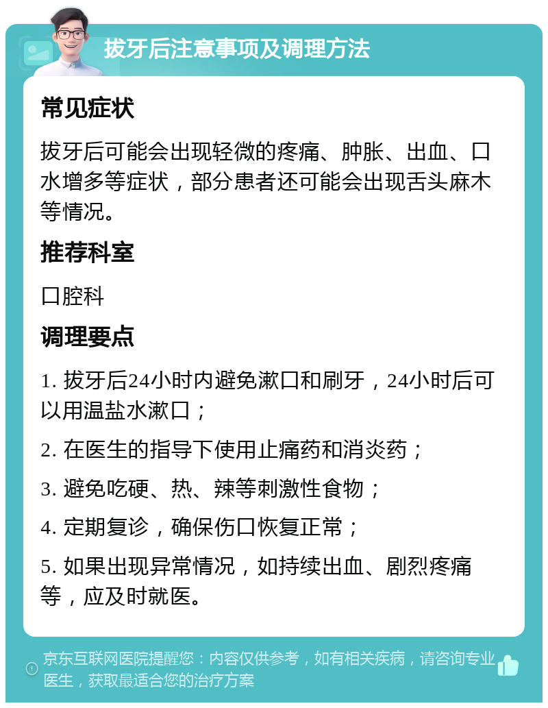 拔牙后注意事项及调理方法 常见症状 拔牙后可能会出现轻微的疼痛、肿胀、出血、口水增多等症状，部分患者还可能会出现舌头麻木等情况。 推荐科室 口腔科 调理要点 1. 拔牙后24小时内避免漱口和刷牙，24小时后可以用温盐水漱口； 2. 在医生的指导下使用止痛药和消炎药； 3. 避免吃硬、热、辣等刺激性食物； 4. 定期复诊，确保伤口恢复正常； 5. 如果出现异常情况，如持续出血、剧烈疼痛等，应及时就医。