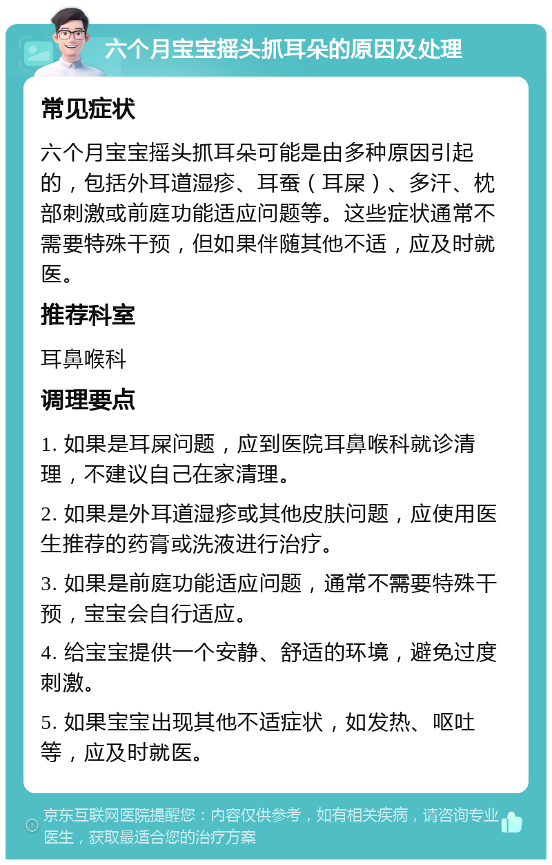 六个月宝宝摇头抓耳朵的原因及处理 常见症状 六个月宝宝摇头抓耳朵可能是由多种原因引起的，包括外耳道湿疹、耳蚕（耳屎）、多汗、枕部刺激或前庭功能适应问题等。这些症状通常不需要特殊干预，但如果伴随其他不适，应及时就医。 推荐科室 耳鼻喉科 调理要点 1. 如果是耳屎问题，应到医院耳鼻喉科就诊清理，不建议自己在家清理。 2. 如果是外耳道湿疹或其他皮肤问题，应使用医生推荐的药膏或洗液进行治疗。 3. 如果是前庭功能适应问题，通常不需要特殊干预，宝宝会自行适应。 4. 给宝宝提供一个安静、舒适的环境，避免过度刺激。 5. 如果宝宝出现其他不适症状，如发热、呕吐等，应及时就医。