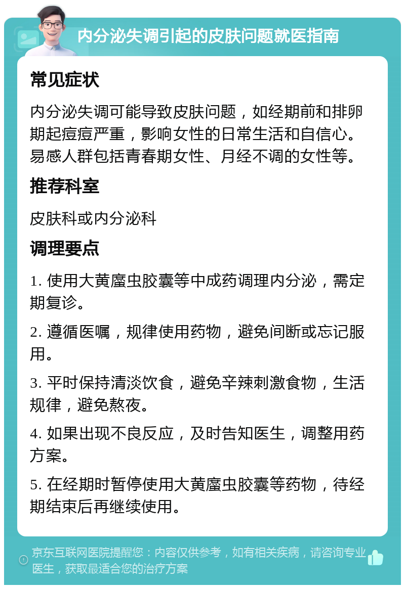 内分泌失调引起的皮肤问题就医指南 常见症状 内分泌失调可能导致皮肤问题，如经期前和排卵期起痘痘严重，影响女性的日常生活和自信心。易感人群包括青春期女性、月经不调的女性等。 推荐科室 皮肤科或内分泌科 调理要点 1. 使用大黄䗪虫胶囊等中成药调理内分泌，需定期复诊。 2. 遵循医嘱，规律使用药物，避免间断或忘记服用。 3. 平时保持清淡饮食，避免辛辣刺激食物，生活规律，避免熬夜。 4. 如果出现不良反应，及时告知医生，调整用药方案。 5. 在经期时暂停使用大黄䗪虫胶囊等药物，待经期结束后再继续使用。