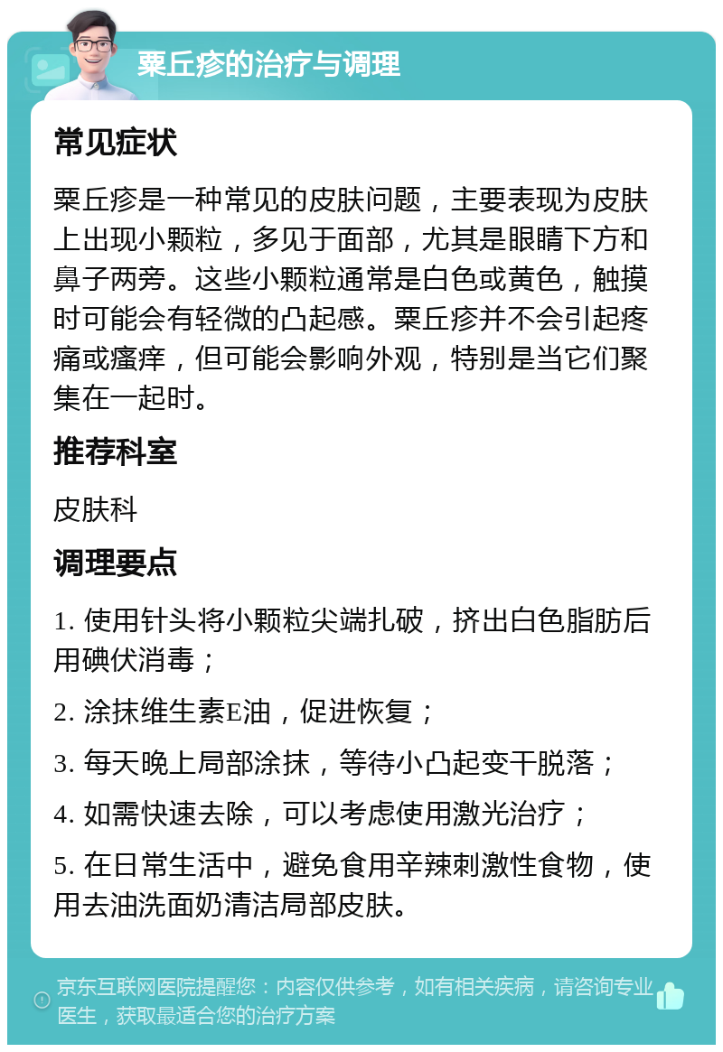 粟丘疹的治疗与调理 常见症状 粟丘疹是一种常见的皮肤问题，主要表现为皮肤上出现小颗粒，多见于面部，尤其是眼睛下方和鼻子两旁。这些小颗粒通常是白色或黄色，触摸时可能会有轻微的凸起感。粟丘疹并不会引起疼痛或瘙痒，但可能会影响外观，特别是当它们聚集在一起时。 推荐科室 皮肤科 调理要点 1. 使用针头将小颗粒尖端扎破，挤出白色脂肪后用碘伏消毒； 2. 涂抹维生素E油，促进恢复； 3. 每天晚上局部涂抹，等待小凸起变干脱落； 4. 如需快速去除，可以考虑使用激光治疗； 5. 在日常生活中，避免食用辛辣刺激性食物，使用去油洗面奶清洁局部皮肤。