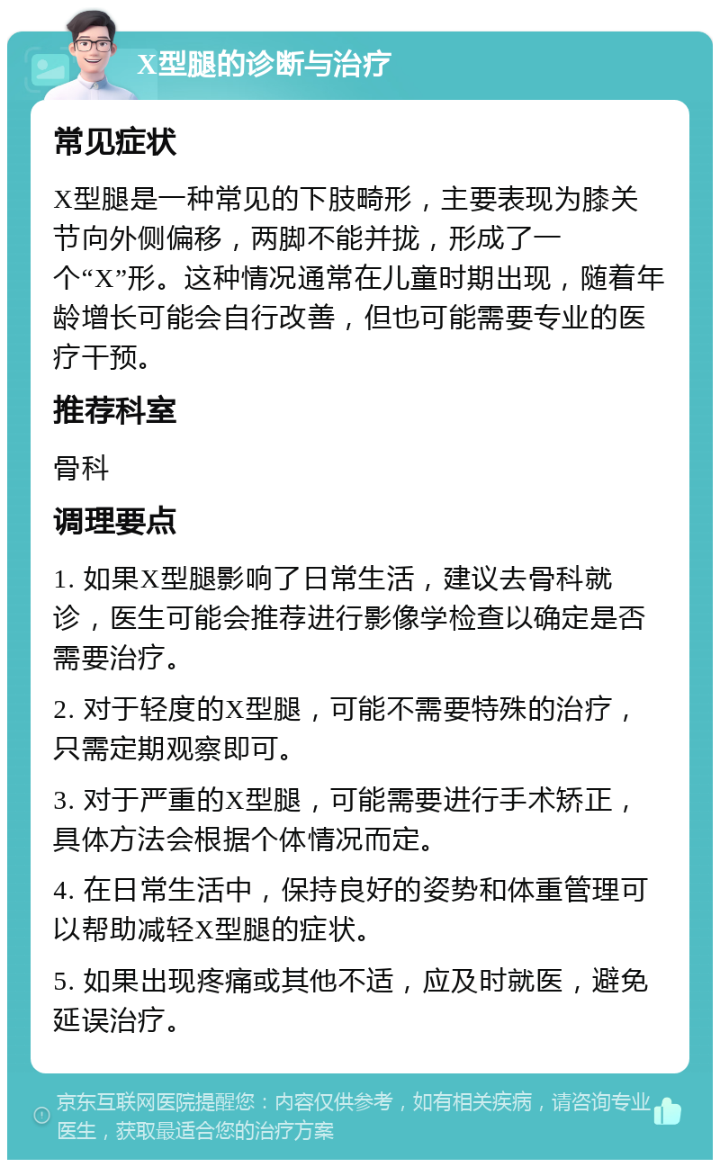 X型腿的诊断与治疗 常见症状 X型腿是一种常见的下肢畸形，主要表现为膝关节向外侧偏移，两脚不能并拢，形成了一个“X”形。这种情况通常在儿童时期出现，随着年龄增长可能会自行改善，但也可能需要专业的医疗干预。 推荐科室 骨科 调理要点 1. 如果X型腿影响了日常生活，建议去骨科就诊，医生可能会推荐进行影像学检查以确定是否需要治疗。 2. 对于轻度的X型腿，可能不需要特殊的治疗，只需定期观察即可。 3. 对于严重的X型腿，可能需要进行手术矫正，具体方法会根据个体情况而定。 4. 在日常生活中，保持良好的姿势和体重管理可以帮助减轻X型腿的症状。 5. 如果出现疼痛或其他不适，应及时就医，避免延误治疗。