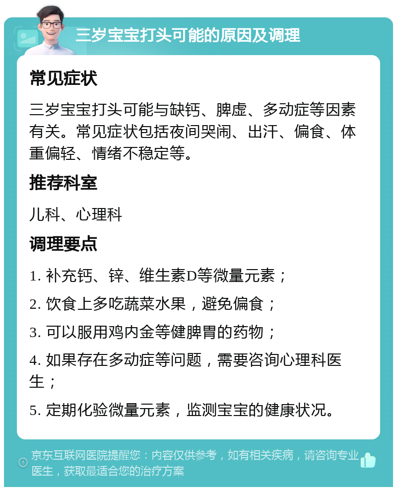 三岁宝宝打头可能的原因及调理 常见症状 三岁宝宝打头可能与缺钙、脾虚、多动症等因素有关。常见症状包括夜间哭闹、出汗、偏食、体重偏轻、情绪不稳定等。 推荐科室 儿科、心理科 调理要点 1. 补充钙、锌、维生素D等微量元素； 2. 饮食上多吃蔬菜水果，避免偏食； 3. 可以服用鸡内金等健脾胃的药物； 4. 如果存在多动症等问题，需要咨询心理科医生； 5. 定期化验微量元素，监测宝宝的健康状况。