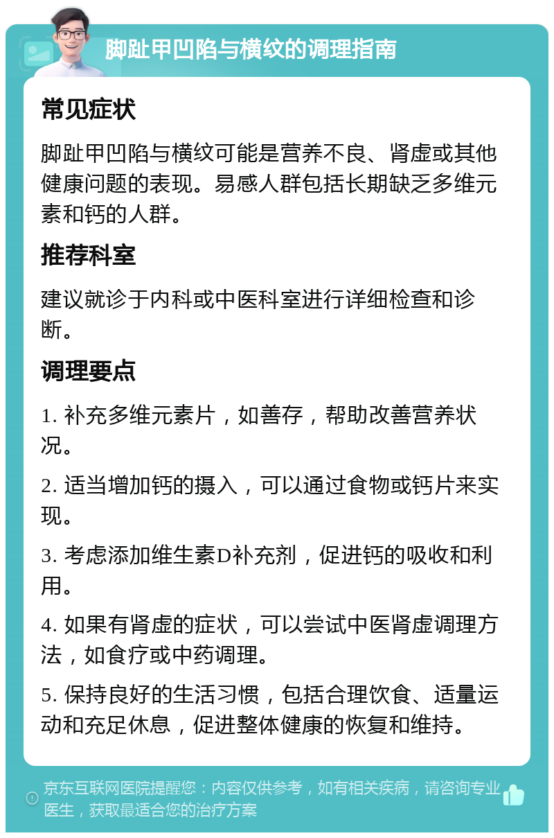 脚趾甲凹陷与横纹的调理指南 常见症状 脚趾甲凹陷与横纹可能是营养不良、肾虚或其他健康问题的表现。易感人群包括长期缺乏多维元素和钙的人群。 推荐科室 建议就诊于内科或中医科室进行详细检查和诊断。 调理要点 1. 补充多维元素片，如善存，帮助改善营养状况。 2. 适当增加钙的摄入，可以通过食物或钙片来实现。 3. 考虑添加维生素D补充剂，促进钙的吸收和利用。 4. 如果有肾虚的症状，可以尝试中医肾虚调理方法，如食疗或中药调理。 5. 保持良好的生活习惯，包括合理饮食、适量运动和充足休息，促进整体健康的恢复和维持。