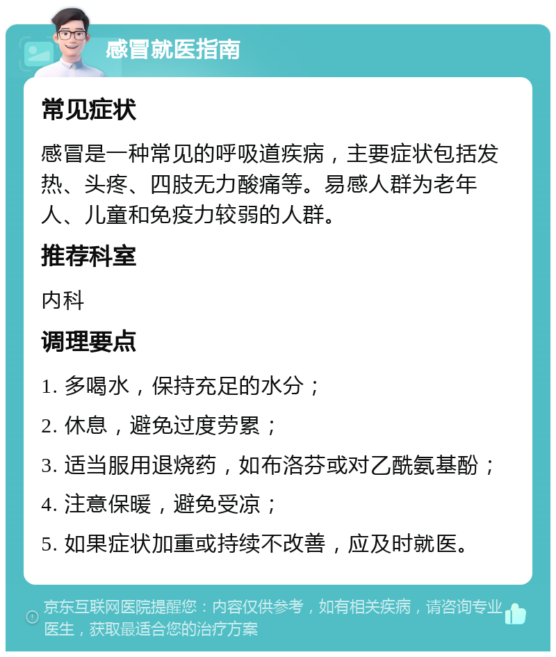 感冒就医指南 常见症状 感冒是一种常见的呼吸道疾病，主要症状包括发热、头疼、四肢无力酸痛等。易感人群为老年人、儿童和免疫力较弱的人群。 推荐科室 内科 调理要点 1. 多喝水，保持充足的水分； 2. 休息，避免过度劳累； 3. 适当服用退烧药，如布洛芬或对乙酰氨基酚； 4. 注意保暖，避免受凉； 5. 如果症状加重或持续不改善，应及时就医。