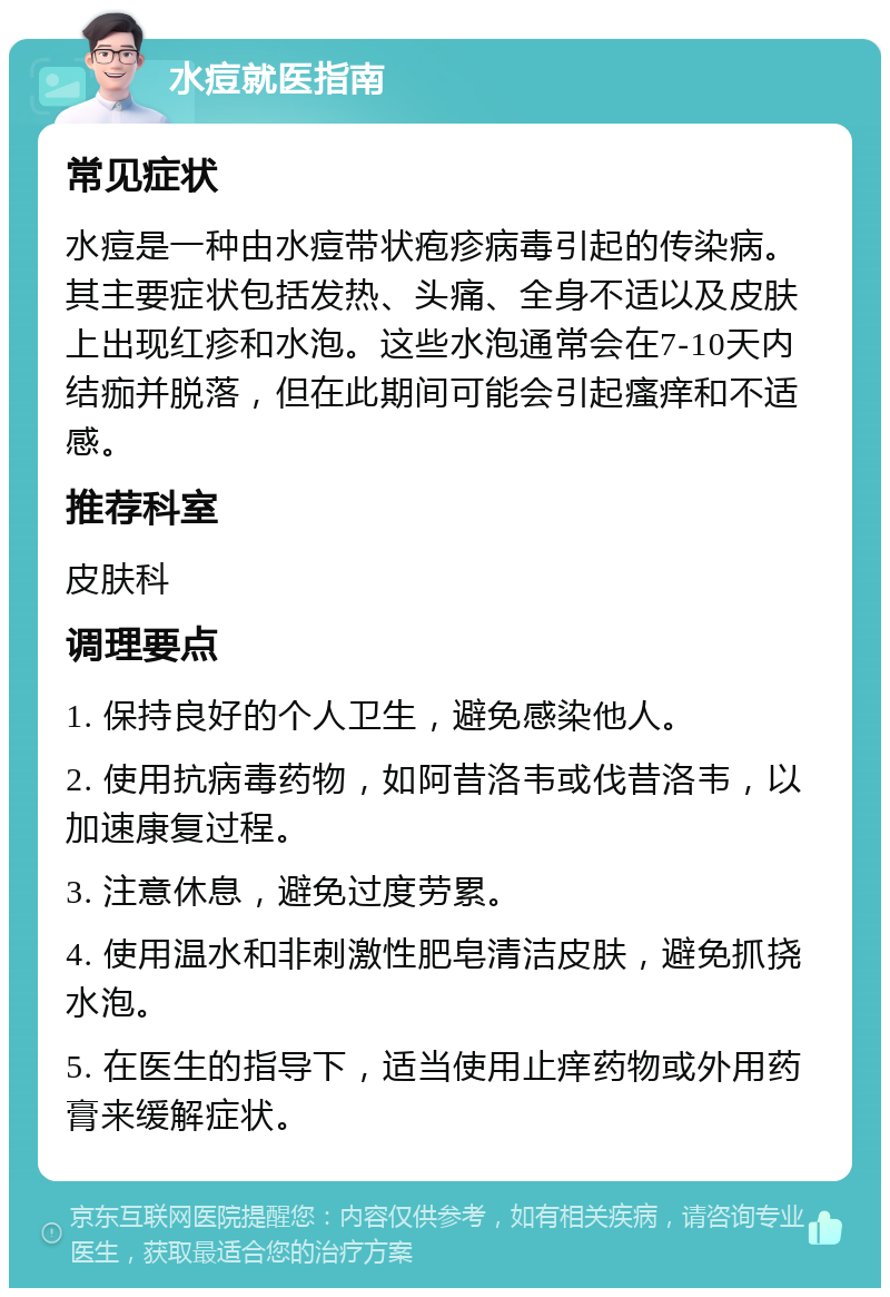 水痘就医指南 常见症状 水痘是一种由水痘带状疱疹病毒引起的传染病。其主要症状包括发热、头痛、全身不适以及皮肤上出现红疹和水泡。这些水泡通常会在7-10天内结痂并脱落，但在此期间可能会引起瘙痒和不适感。 推荐科室 皮肤科 调理要点 1. 保持良好的个人卫生，避免感染他人。 2. 使用抗病毒药物，如阿昔洛韦或伐昔洛韦，以加速康复过程。 3. 注意休息，避免过度劳累。 4. 使用温水和非刺激性肥皂清洁皮肤，避免抓挠水泡。 5. 在医生的指导下，适当使用止痒药物或外用药膏来缓解症状。