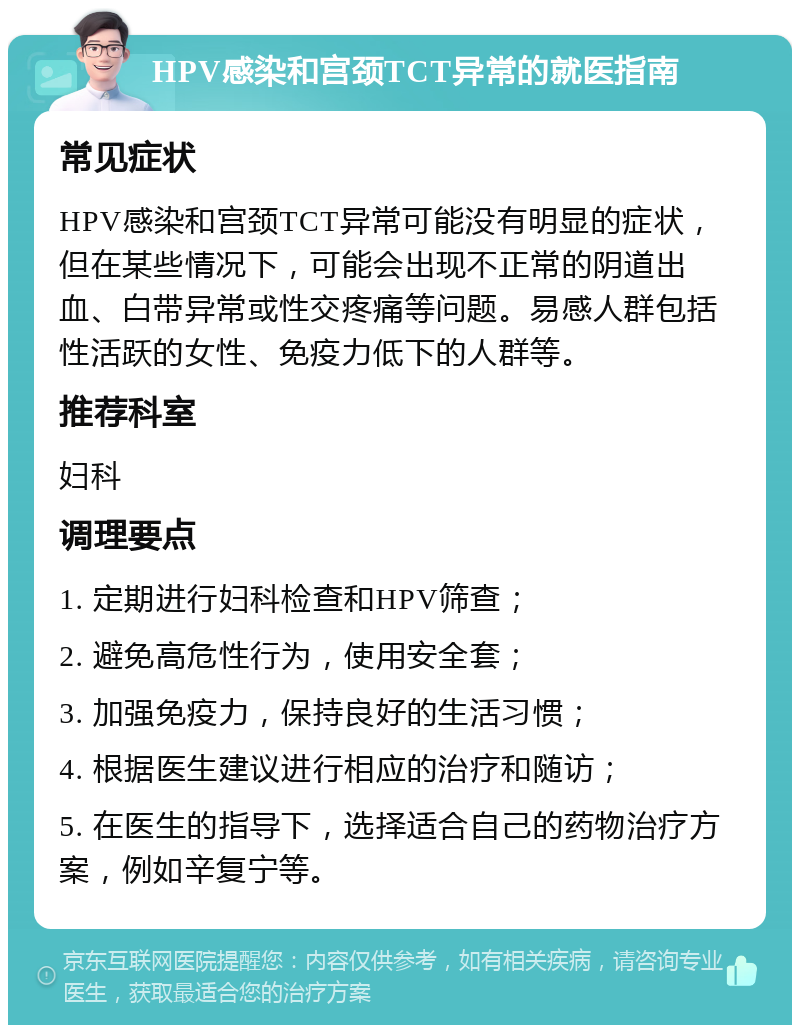 HPV感染和宫颈TCT异常的就医指南 常见症状 HPV感染和宫颈TCT异常可能没有明显的症状，但在某些情况下，可能会出现不正常的阴道出血、白带异常或性交疼痛等问题。易感人群包括性活跃的女性、免疫力低下的人群等。 推荐科室 妇科 调理要点 1. 定期进行妇科检查和HPV筛查； 2. 避免高危性行为，使用安全套； 3. 加强免疫力，保持良好的生活习惯； 4. 根据医生建议进行相应的治疗和随访； 5. 在医生的指导下，选择适合自己的药物治疗方案，例如辛复宁等。