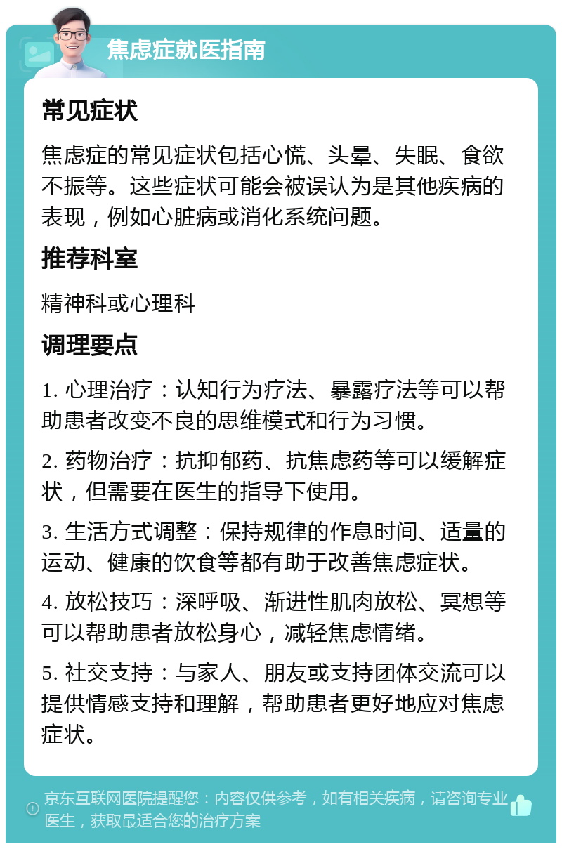 焦虑症就医指南 常见症状 焦虑症的常见症状包括心慌、头晕、失眠、食欲不振等。这些症状可能会被误认为是其他疾病的表现，例如心脏病或消化系统问题。 推荐科室 精神科或心理科 调理要点 1. 心理治疗：认知行为疗法、暴露疗法等可以帮助患者改变不良的思维模式和行为习惯。 2. 药物治疗：抗抑郁药、抗焦虑药等可以缓解症状，但需要在医生的指导下使用。 3. 生活方式调整：保持规律的作息时间、适量的运动、健康的饮食等都有助于改善焦虑症状。 4. 放松技巧：深呼吸、渐进性肌肉放松、冥想等可以帮助患者放松身心，减轻焦虑情绪。 5. 社交支持：与家人、朋友或支持团体交流可以提供情感支持和理解，帮助患者更好地应对焦虑症状。