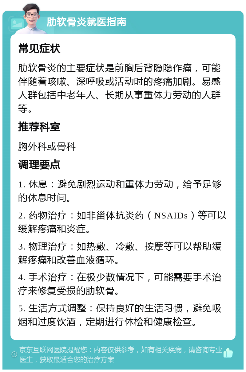 肋软骨炎就医指南 常见症状 肋软骨炎的主要症状是前胸后背隐隐作痛，可能伴随着咳嗽、深呼吸或活动时的疼痛加剧。易感人群包括中老年人、长期从事重体力劳动的人群等。 推荐科室 胸外科或骨科 调理要点 1. 休息：避免剧烈运动和重体力劳动，给予足够的休息时间。 2. 药物治疗：如非甾体抗炎药（NSAIDs）等可以缓解疼痛和炎症。 3. 物理治疗：如热敷、冷敷、按摩等可以帮助缓解疼痛和改善血液循环。 4. 手术治疗：在极少数情况下，可能需要手术治疗来修复受损的肋软骨。 5. 生活方式调整：保持良好的生活习惯，避免吸烟和过度饮酒，定期进行体检和健康检查。