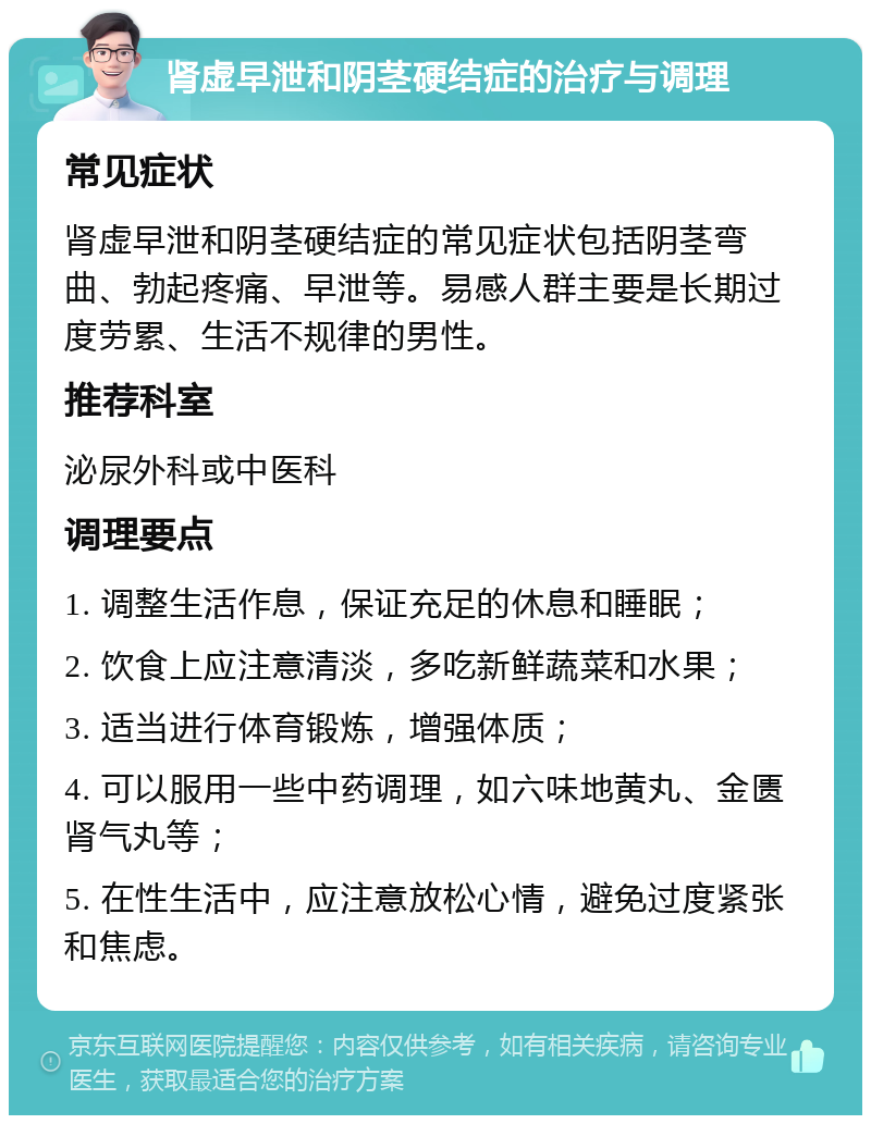 肾虚早泄和阴茎硬结症的治疗与调理 常见症状 肾虚早泄和阴茎硬结症的常见症状包括阴茎弯曲、勃起疼痛、早泄等。易感人群主要是长期过度劳累、生活不规律的男性。 推荐科室 泌尿外科或中医科 调理要点 1. 调整生活作息，保证充足的休息和睡眠； 2. 饮食上应注意清淡，多吃新鲜蔬菜和水果； 3. 适当进行体育锻炼，增强体质； 4. 可以服用一些中药调理，如六味地黄丸、金匮肾气丸等； 5. 在性生活中，应注意放松心情，避免过度紧张和焦虑。