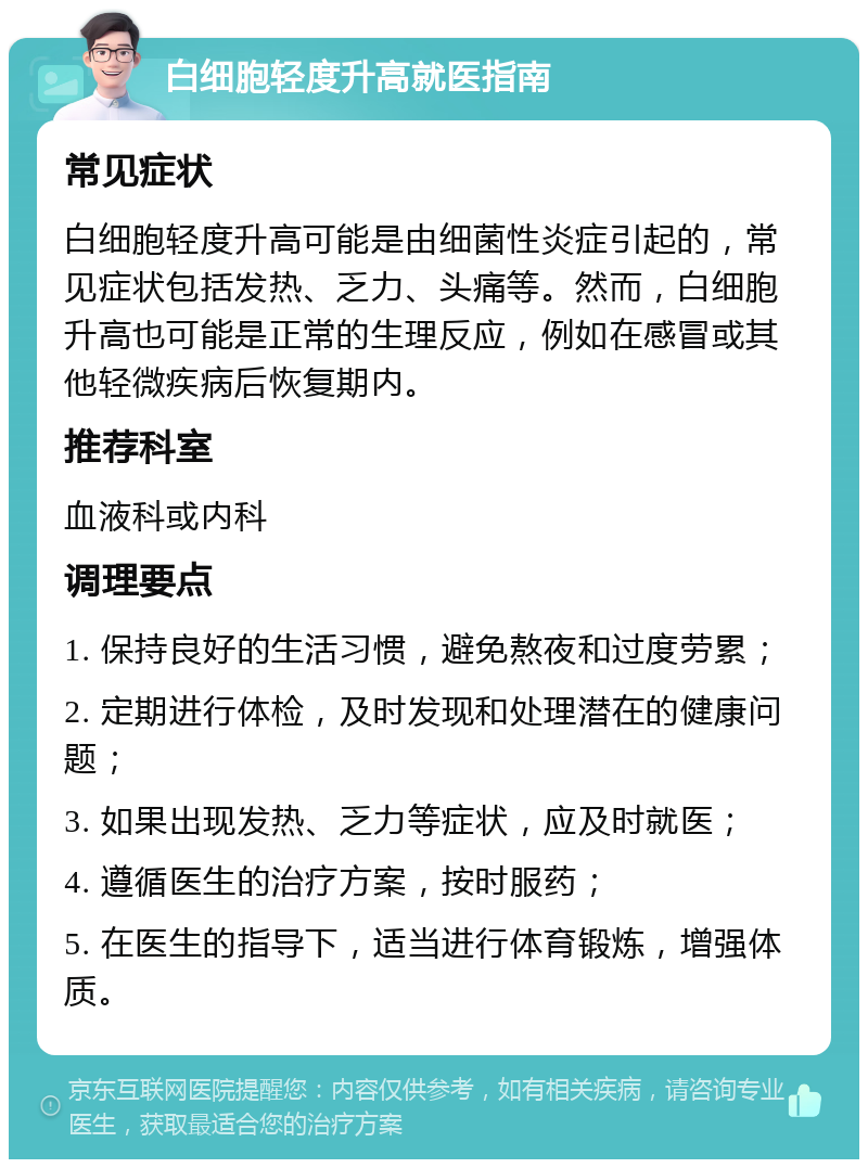 白细胞轻度升高就医指南 常见症状 白细胞轻度升高可能是由细菌性炎症引起的，常见症状包括发热、乏力、头痛等。然而，白细胞升高也可能是正常的生理反应，例如在感冒或其他轻微疾病后恢复期内。 推荐科室 血液科或内科 调理要点 1. 保持良好的生活习惯，避免熬夜和过度劳累； 2. 定期进行体检，及时发现和处理潜在的健康问题； 3. 如果出现发热、乏力等症状，应及时就医； 4. 遵循医生的治疗方案，按时服药； 5. 在医生的指导下，适当进行体育锻炼，增强体质。