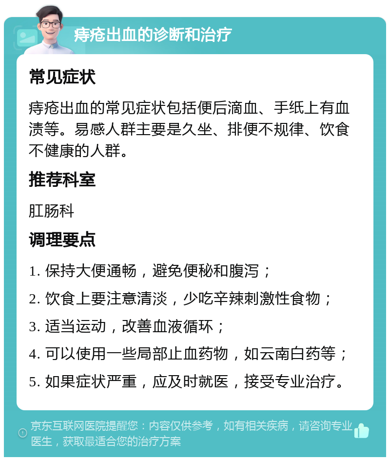 痔疮出血的诊断和治疗 常见症状 痔疮出血的常见症状包括便后滴血、手纸上有血渍等。易感人群主要是久坐、排便不规律、饮食不健康的人群。 推荐科室 肛肠科 调理要点 1. 保持大便通畅，避免便秘和腹泻； 2. 饮食上要注意清淡，少吃辛辣刺激性食物； 3. 适当运动，改善血液循环； 4. 可以使用一些局部止血药物，如云南白药等； 5. 如果症状严重，应及时就医，接受专业治疗。