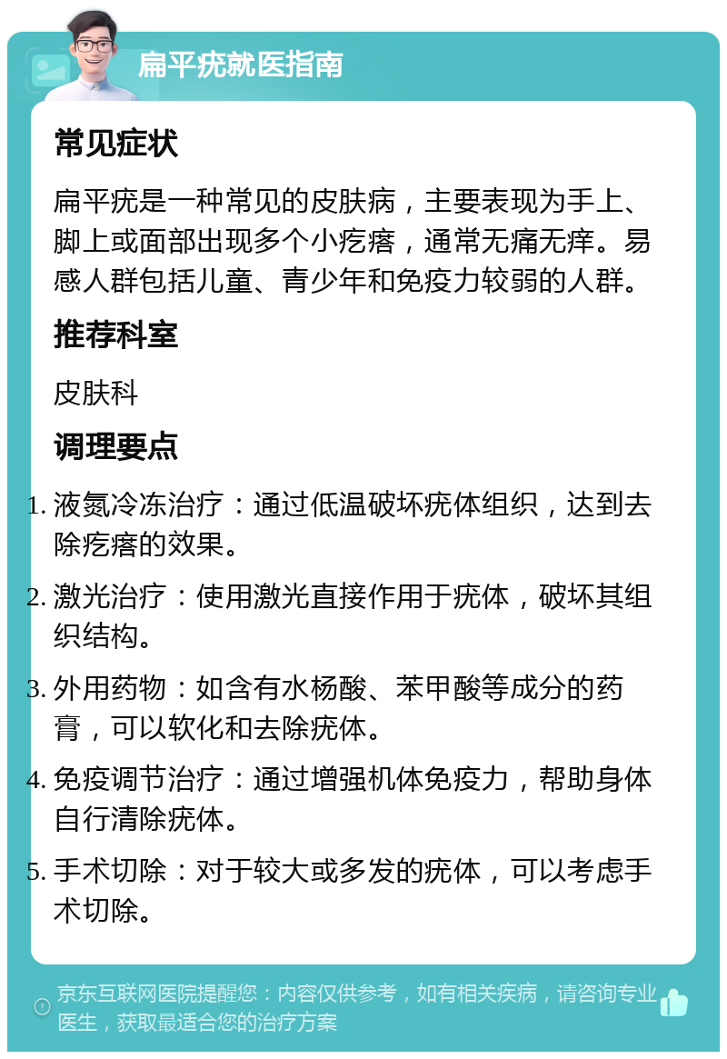 扁平疣就医指南 常见症状 扁平疣是一种常见的皮肤病，主要表现为手上、脚上或面部出现多个小疙瘩，通常无痛无痒。易感人群包括儿童、青少年和免疫力较弱的人群。 推荐科室 皮肤科 调理要点 液氮冷冻治疗：通过低温破坏疣体组织，达到去除疙瘩的效果。 激光治疗：使用激光直接作用于疣体，破坏其组织结构。 外用药物：如含有水杨酸、苯甲酸等成分的药膏，可以软化和去除疣体。 免疫调节治疗：通过增强机体免疫力，帮助身体自行清除疣体。 手术切除：对于较大或多发的疣体，可以考虑手术切除。