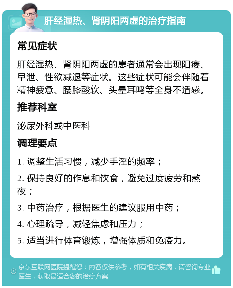 肝经湿热、肾阴阳两虚的治疗指南 常见症状 肝经湿热、肾阴阳两虚的患者通常会出现阳痿、早泄、性欲减退等症状。这些症状可能会伴随着精神疲惫、腰膝酸软、头晕耳鸣等全身不适感。 推荐科室 泌尿外科或中医科 调理要点 1. 调整生活习惯，减少手淫的频率； 2. 保持良好的作息和饮食，避免过度疲劳和熬夜； 3. 中药治疗，根据医生的建议服用中药； 4. 心理疏导，减轻焦虑和压力； 5. 适当进行体育锻炼，增强体质和免疫力。