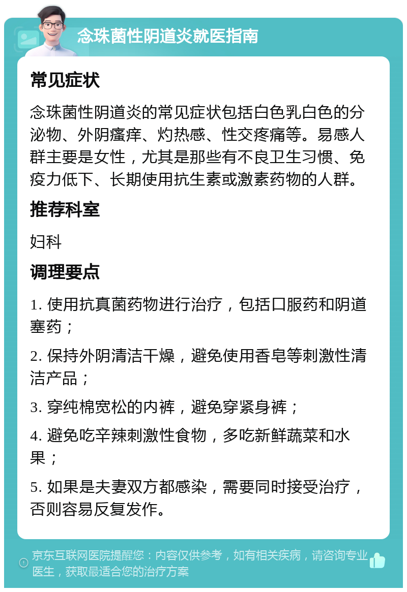 念珠菌性阴道炎就医指南 常见症状 念珠菌性阴道炎的常见症状包括白色乳白色的分泌物、外阴瘙痒、灼热感、性交疼痛等。易感人群主要是女性，尤其是那些有不良卫生习惯、免疫力低下、长期使用抗生素或激素药物的人群。 推荐科室 妇科 调理要点 1. 使用抗真菌药物进行治疗，包括口服药和阴道塞药； 2. 保持外阴清洁干燥，避免使用香皂等刺激性清洁产品； 3. 穿纯棉宽松的内裤，避免穿紧身裤； 4. 避免吃辛辣刺激性食物，多吃新鲜蔬菜和水果； 5. 如果是夫妻双方都感染，需要同时接受治疗，否则容易反复发作。