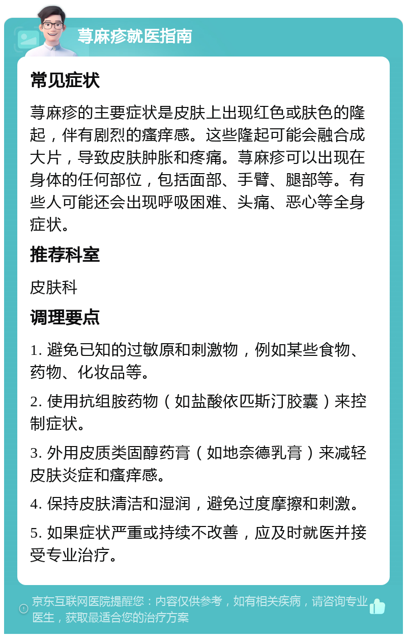 荨麻疹就医指南 常见症状 荨麻疹的主要症状是皮肤上出现红色或肤色的隆起，伴有剧烈的瘙痒感。这些隆起可能会融合成大片，导致皮肤肿胀和疼痛。荨麻疹可以出现在身体的任何部位，包括面部、手臂、腿部等。有些人可能还会出现呼吸困难、头痛、恶心等全身症状。 推荐科室 皮肤科 调理要点 1. 避免已知的过敏原和刺激物，例如某些食物、药物、化妆品等。 2. 使用抗组胺药物（如盐酸依匹斯汀胶囊）来控制症状。 3. 外用皮质类固醇药膏（如地奈德乳膏）来减轻皮肤炎症和瘙痒感。 4. 保持皮肤清洁和湿润，避免过度摩擦和刺激。 5. 如果症状严重或持续不改善，应及时就医并接受专业治疗。