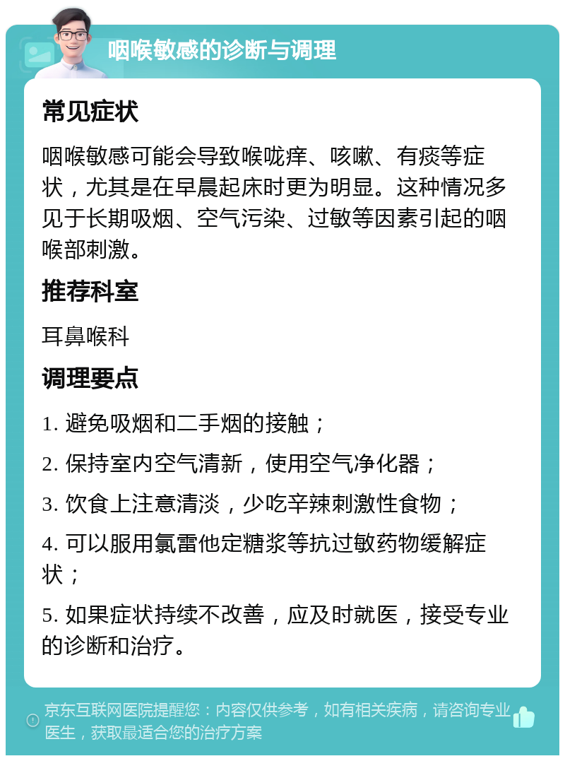 咽喉敏感的诊断与调理 常见症状 咽喉敏感可能会导致喉咙痒、咳嗽、有痰等症状，尤其是在早晨起床时更为明显。这种情况多见于长期吸烟、空气污染、过敏等因素引起的咽喉部刺激。 推荐科室 耳鼻喉科 调理要点 1. 避免吸烟和二手烟的接触； 2. 保持室内空气清新，使用空气净化器； 3. 饮食上注意清淡，少吃辛辣刺激性食物； 4. 可以服用氯雷他定糖浆等抗过敏药物缓解症状； 5. 如果症状持续不改善，应及时就医，接受专业的诊断和治疗。