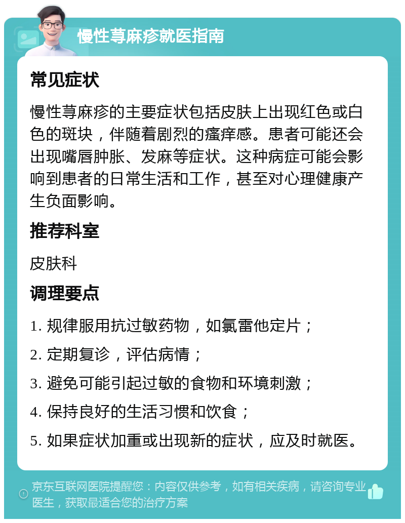 慢性荨麻疹就医指南 常见症状 慢性荨麻疹的主要症状包括皮肤上出现红色或白色的斑块，伴随着剧烈的瘙痒感。患者可能还会出现嘴唇肿胀、发麻等症状。这种病症可能会影响到患者的日常生活和工作，甚至对心理健康产生负面影响。 推荐科室 皮肤科 调理要点 1. 规律服用抗过敏药物，如氯雷他定片； 2. 定期复诊，评估病情； 3. 避免可能引起过敏的食物和环境刺激； 4. 保持良好的生活习惯和饮食； 5. 如果症状加重或出现新的症状，应及时就医。