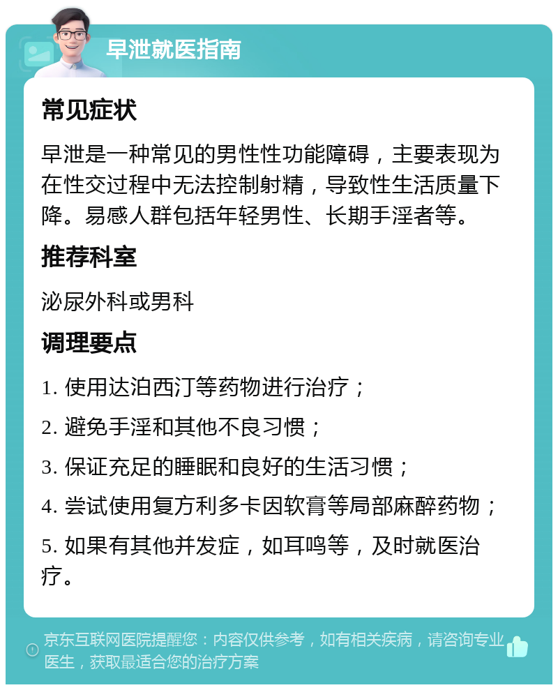 早泄就医指南 常见症状 早泄是一种常见的男性性功能障碍，主要表现为在性交过程中无法控制射精，导致性生活质量下降。易感人群包括年轻男性、长期手淫者等。 推荐科室 泌尿外科或男科 调理要点 1. 使用达泊西汀等药物进行治疗； 2. 避免手淫和其他不良习惯； 3. 保证充足的睡眠和良好的生活习惯； 4. 尝试使用复方利多卡因软膏等局部麻醉药物； 5. 如果有其他并发症，如耳鸣等，及时就医治疗。