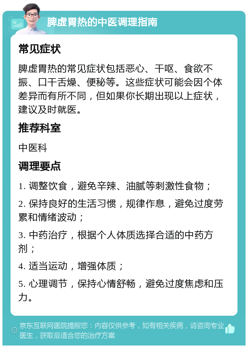 脾虚胃热的中医调理指南 常见症状 脾虚胃热的常见症状包括恶心、干呕、食欲不振、口干舌燥、便秘等。这些症状可能会因个体差异而有所不同，但如果你长期出现以上症状，建议及时就医。 推荐科室 中医科 调理要点 1. 调整饮食，避免辛辣、油腻等刺激性食物； 2. 保持良好的生活习惯，规律作息，避免过度劳累和情绪波动； 3. 中药治疗，根据个人体质选择合适的中药方剂； 4. 适当运动，增强体质； 5. 心理调节，保持心情舒畅，避免过度焦虑和压力。