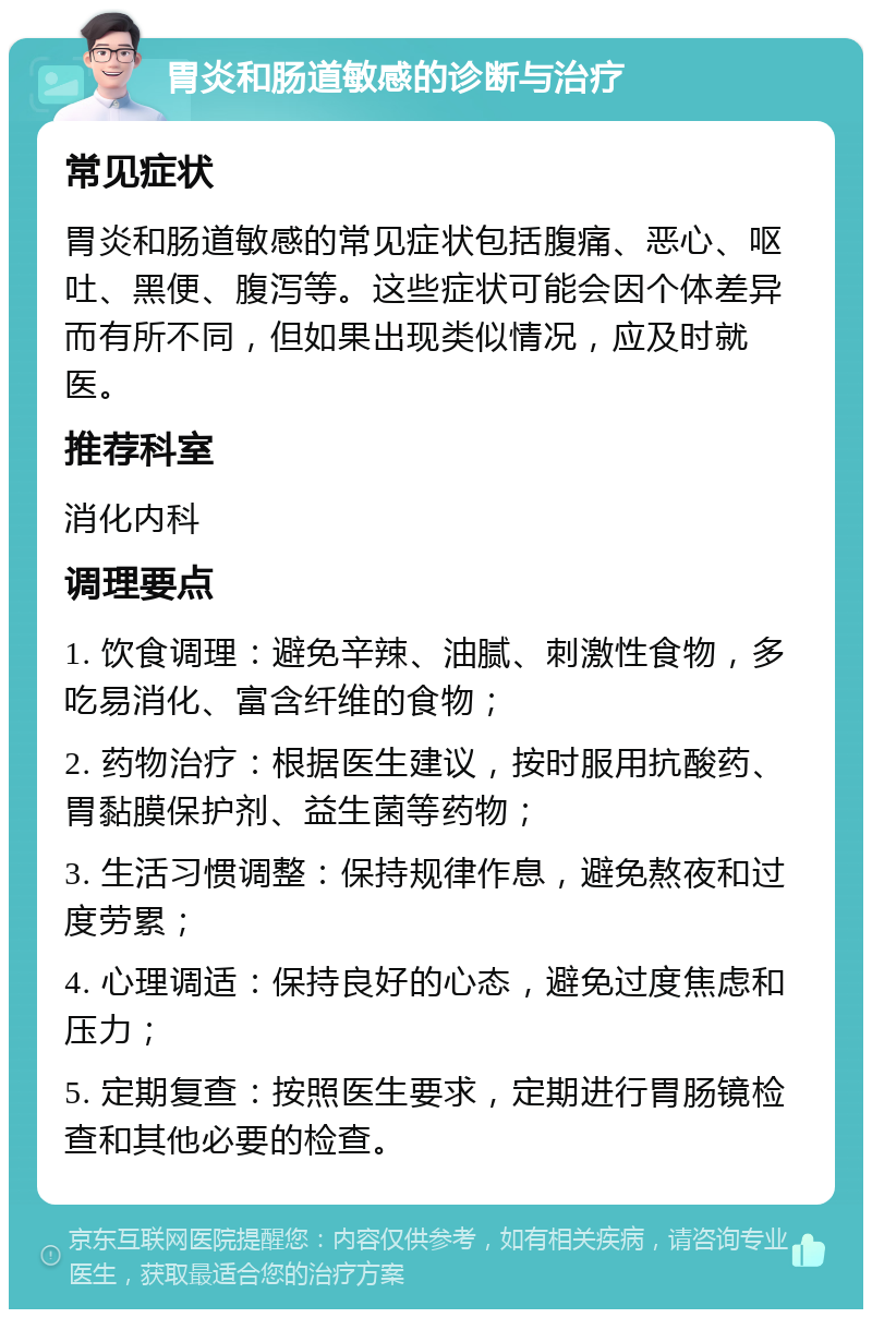 胃炎和肠道敏感的诊断与治疗 常见症状 胃炎和肠道敏感的常见症状包括腹痛、恶心、呕吐、黑便、腹泻等。这些症状可能会因个体差异而有所不同，但如果出现类似情况，应及时就医。 推荐科室 消化内科 调理要点 1. 饮食调理：避免辛辣、油腻、刺激性食物，多吃易消化、富含纤维的食物； 2. 药物治疗：根据医生建议，按时服用抗酸药、胃黏膜保护剂、益生菌等药物； 3. 生活习惯调整：保持规律作息，避免熬夜和过度劳累； 4. 心理调适：保持良好的心态，避免过度焦虑和压力； 5. 定期复查：按照医生要求，定期进行胃肠镜检查和其他必要的检查。