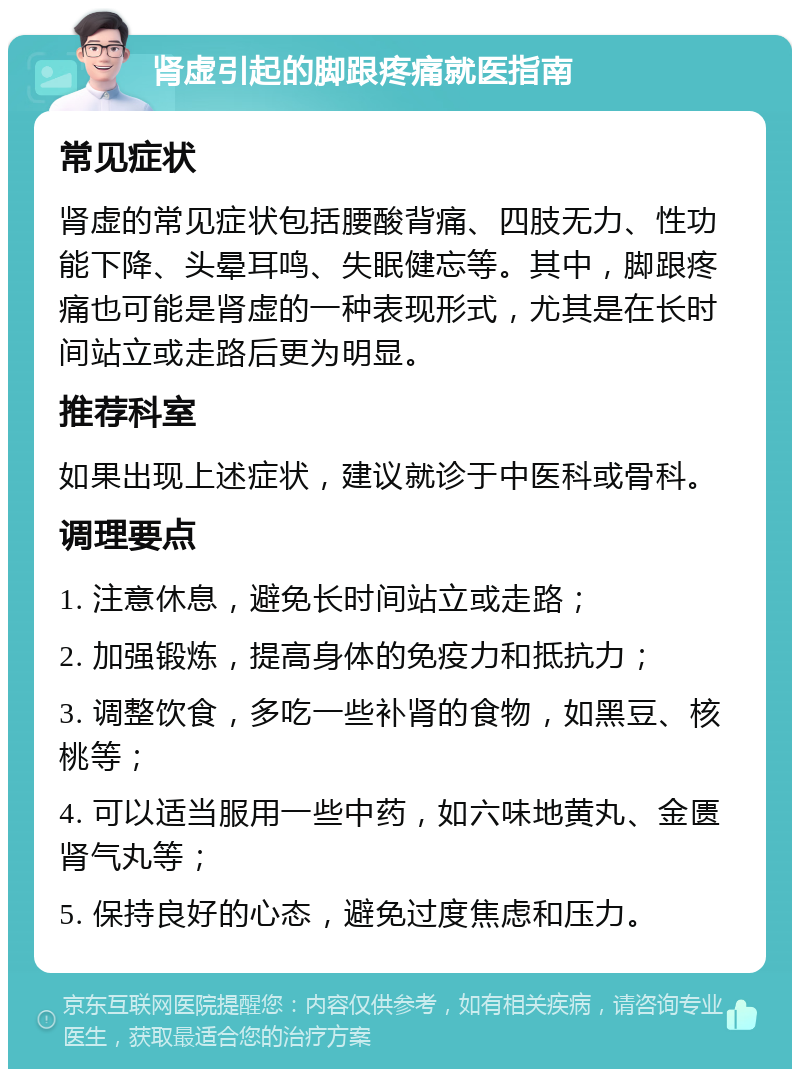 肾虚引起的脚跟疼痛就医指南 常见症状 肾虚的常见症状包括腰酸背痛、四肢无力、性功能下降、头晕耳鸣、失眠健忘等。其中，脚跟疼痛也可能是肾虚的一种表现形式，尤其是在长时间站立或走路后更为明显。 推荐科室 如果出现上述症状，建议就诊于中医科或骨科。 调理要点 1. 注意休息，避免长时间站立或走路； 2. 加强锻炼，提高身体的免疫力和抵抗力； 3. 调整饮食，多吃一些补肾的食物，如黑豆、核桃等； 4. 可以适当服用一些中药，如六味地黄丸、金匮肾气丸等； 5. 保持良好的心态，避免过度焦虑和压力。