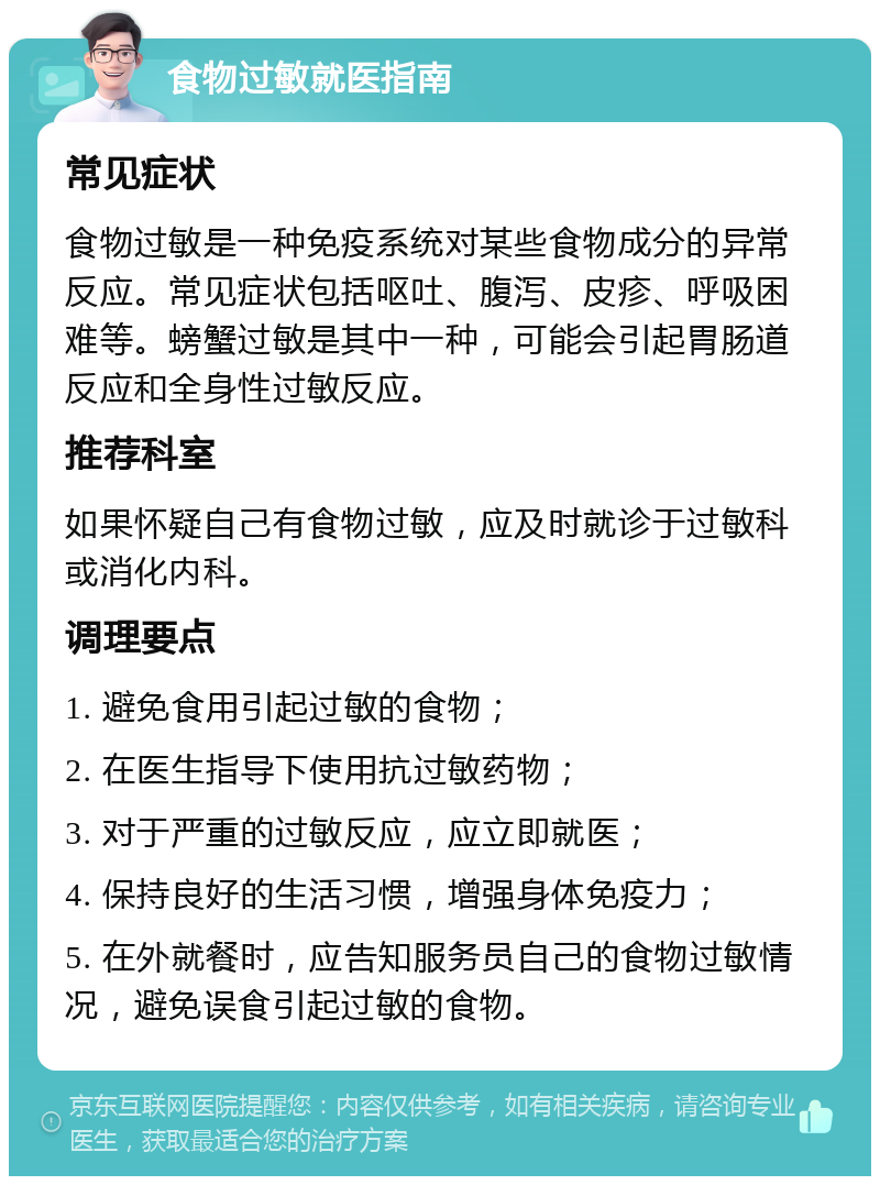 食物过敏就医指南 常见症状 食物过敏是一种免疫系统对某些食物成分的异常反应。常见症状包括呕吐、腹泻、皮疹、呼吸困难等。螃蟹过敏是其中一种，可能会引起胃肠道反应和全身性过敏反应。 推荐科室 如果怀疑自己有食物过敏，应及时就诊于过敏科或消化内科。 调理要点 1. 避免食用引起过敏的食物； 2. 在医生指导下使用抗过敏药物； 3. 对于严重的过敏反应，应立即就医； 4. 保持良好的生活习惯，增强身体免疫力； 5. 在外就餐时，应告知服务员自己的食物过敏情况，避免误食引起过敏的食物。