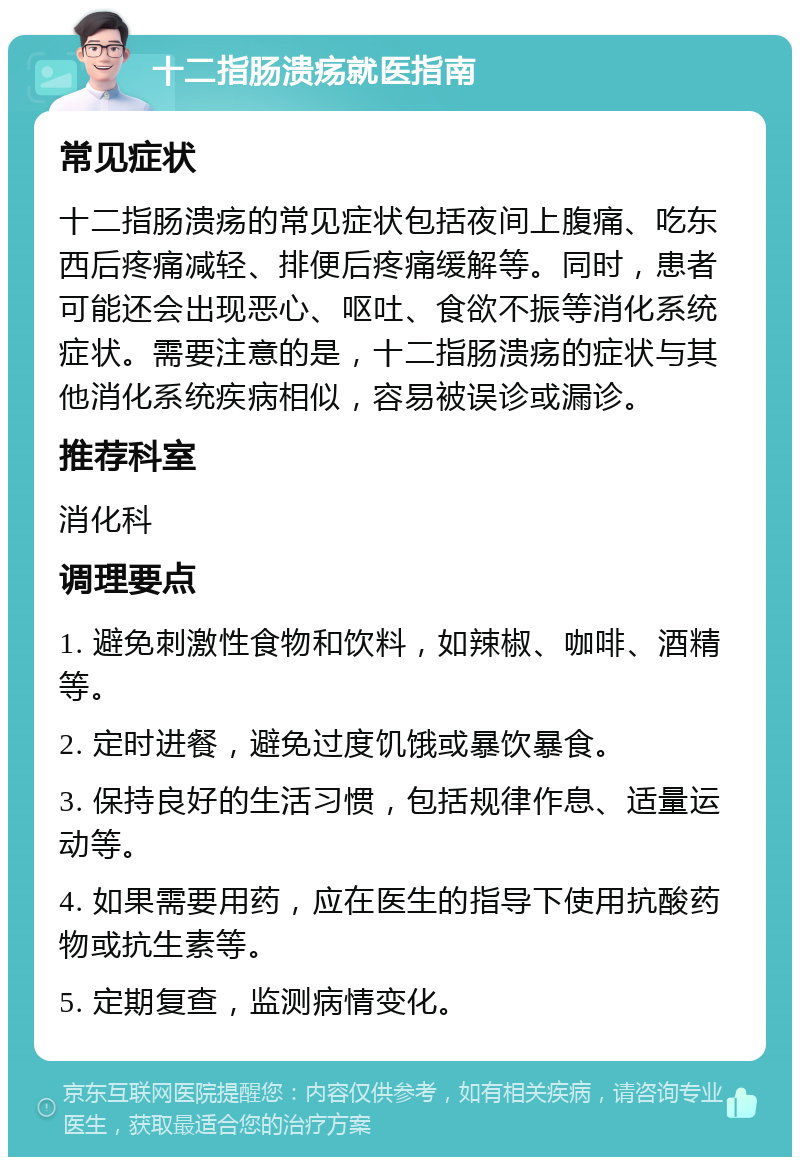 十二指肠溃疡就医指南 常见症状 十二指肠溃疡的常见症状包括夜间上腹痛、吃东西后疼痛减轻、排便后疼痛缓解等。同时，患者可能还会出现恶心、呕吐、食欲不振等消化系统症状。需要注意的是，十二指肠溃疡的症状与其他消化系统疾病相似，容易被误诊或漏诊。 推荐科室 消化科 调理要点 1. 避免刺激性食物和饮料，如辣椒、咖啡、酒精等。 2. 定时进餐，避免过度饥饿或暴饮暴食。 3. 保持良好的生活习惯，包括规律作息、适量运动等。 4. 如果需要用药，应在医生的指导下使用抗酸药物或抗生素等。 5. 定期复查，监测病情变化。