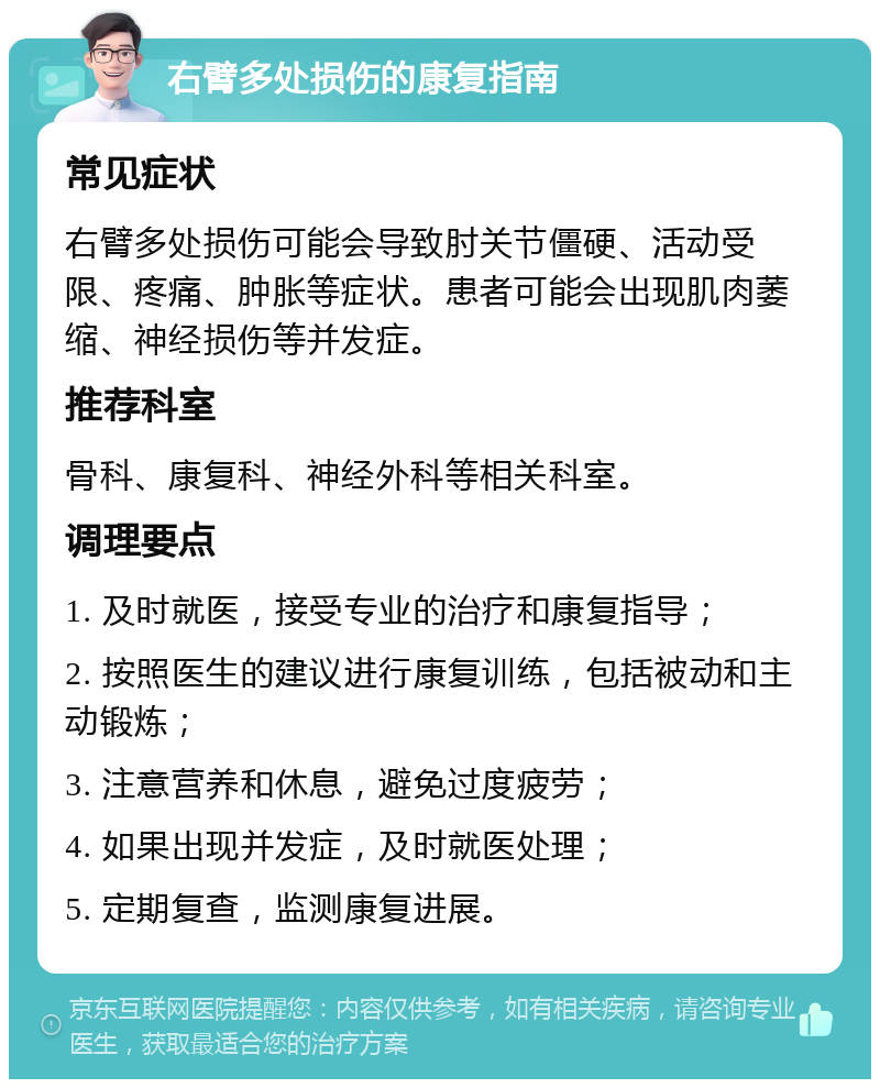 右臂多处损伤的康复指南 常见症状 右臂多处损伤可能会导致肘关节僵硬、活动受限、疼痛、肿胀等症状。患者可能会出现肌肉萎缩、神经损伤等并发症。 推荐科室 骨科、康复科、神经外科等相关科室。 调理要点 1. 及时就医，接受专业的治疗和康复指导； 2. 按照医生的建议进行康复训练，包括被动和主动锻炼； 3. 注意营养和休息，避免过度疲劳； 4. 如果出现并发症，及时就医处理； 5. 定期复查，监测康复进展。