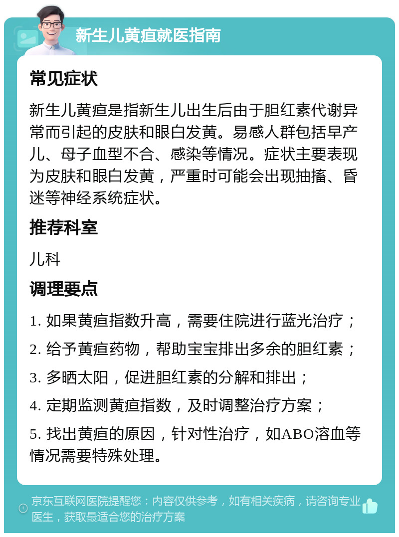 新生儿黄疸就医指南 常见症状 新生儿黄疸是指新生儿出生后由于胆红素代谢异常而引起的皮肤和眼白发黄。易感人群包括早产儿、母子血型不合、感染等情况。症状主要表现为皮肤和眼白发黄，严重时可能会出现抽搐、昏迷等神经系统症状。 推荐科室 儿科 调理要点 1. 如果黄疸指数升高，需要住院进行蓝光治疗； 2. 给予黄疸药物，帮助宝宝排出多余的胆红素； 3. 多晒太阳，促进胆红素的分解和排出； 4. 定期监测黄疸指数，及时调整治疗方案； 5. 找出黄疸的原因，针对性治疗，如ABO溶血等情况需要特殊处理。