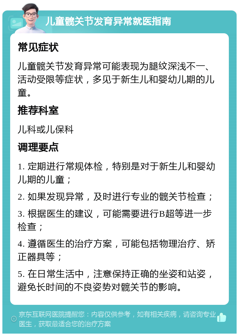 儿童髋关节发育异常就医指南 常见症状 儿童髋关节发育异常可能表现为腿纹深浅不一、活动受限等症状，多见于新生儿和婴幼儿期的儿童。 推荐科室 儿科或儿保科 调理要点 1. 定期进行常规体检，特别是对于新生儿和婴幼儿期的儿童； 2. 如果发现异常，及时进行专业的髋关节检查； 3. 根据医生的建议，可能需要进行B超等进一步检查； 4. 遵循医生的治疗方案，可能包括物理治疗、矫正器具等； 5. 在日常生活中，注意保持正确的坐姿和站姿，避免长时间的不良姿势对髋关节的影响。