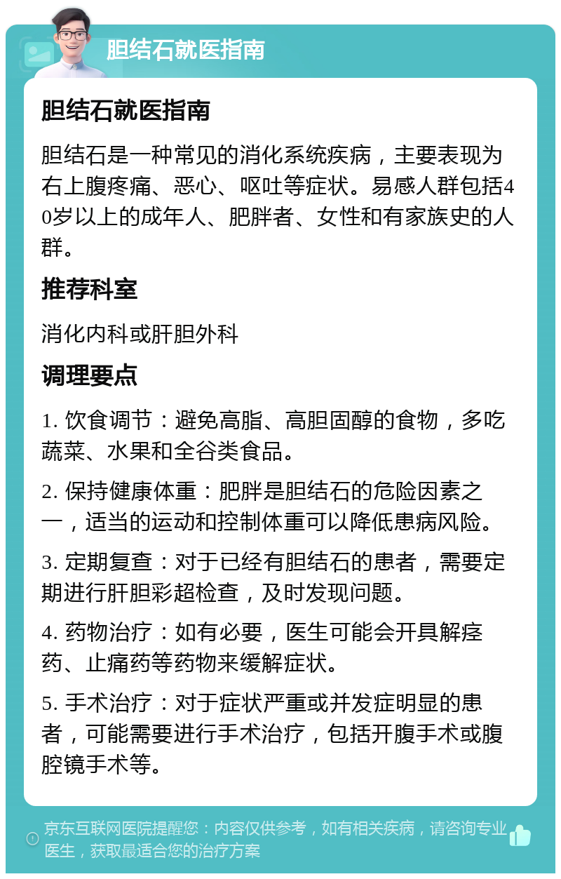 胆结石就医指南 胆结石就医指南 胆结石是一种常见的消化系统疾病，主要表现为右上腹疼痛、恶心、呕吐等症状。易感人群包括40岁以上的成年人、肥胖者、女性和有家族史的人群。 推荐科室 消化内科或肝胆外科 调理要点 1. 饮食调节：避免高脂、高胆固醇的食物，多吃蔬菜、水果和全谷类食品。 2. 保持健康体重：肥胖是胆结石的危险因素之一，适当的运动和控制体重可以降低患病风险。 3. 定期复查：对于已经有胆结石的患者，需要定期进行肝胆彩超检查，及时发现问题。 4. 药物治疗：如有必要，医生可能会开具解痉药、止痛药等药物来缓解症状。 5. 手术治疗：对于症状严重或并发症明显的患者，可能需要进行手术治疗，包括开腹手术或腹腔镜手术等。