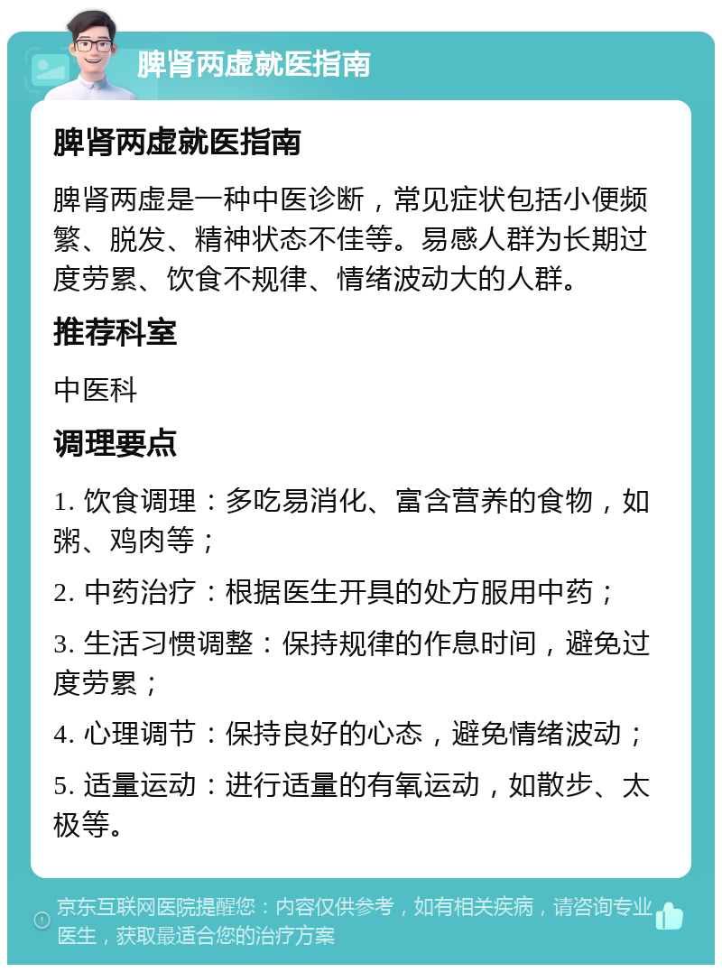 脾肾两虚就医指南 脾肾两虚就医指南 脾肾两虚是一种中医诊断，常见症状包括小便频繁、脱发、精神状态不佳等。易感人群为长期过度劳累、饮食不规律、情绪波动大的人群。 推荐科室 中医科 调理要点 1. 饮食调理：多吃易消化、富含营养的食物，如粥、鸡肉等； 2. 中药治疗：根据医生开具的处方服用中药； 3. 生活习惯调整：保持规律的作息时间，避免过度劳累； 4. 心理调节：保持良好的心态，避免情绪波动； 5. 适量运动：进行适量的有氧运动，如散步、太极等。