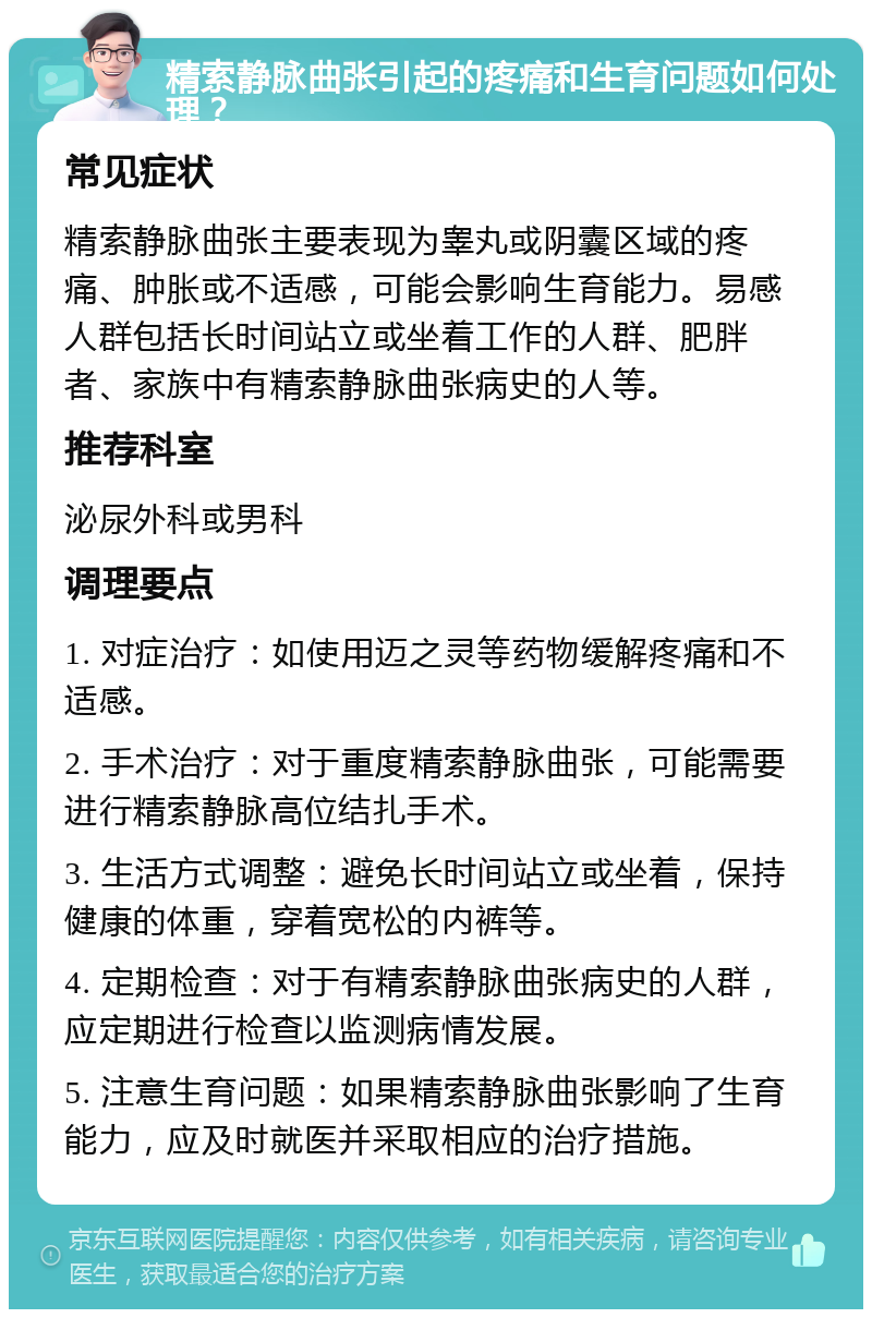 精索静脉曲张引起的疼痛和生育问题如何处理？ 常见症状 精索静脉曲张主要表现为睾丸或阴囊区域的疼痛、肿胀或不适感，可能会影响生育能力。易感人群包括长时间站立或坐着工作的人群、肥胖者、家族中有精索静脉曲张病史的人等。 推荐科室 泌尿外科或男科 调理要点 1. 对症治疗：如使用迈之灵等药物缓解疼痛和不适感。 2. 手术治疗：对于重度精索静脉曲张，可能需要进行精索静脉高位结扎手术。 3. 生活方式调整：避免长时间站立或坐着，保持健康的体重，穿着宽松的内裤等。 4. 定期检查：对于有精索静脉曲张病史的人群，应定期进行检查以监测病情发展。 5. 注意生育问题：如果精索静脉曲张影响了生育能力，应及时就医并采取相应的治疗措施。