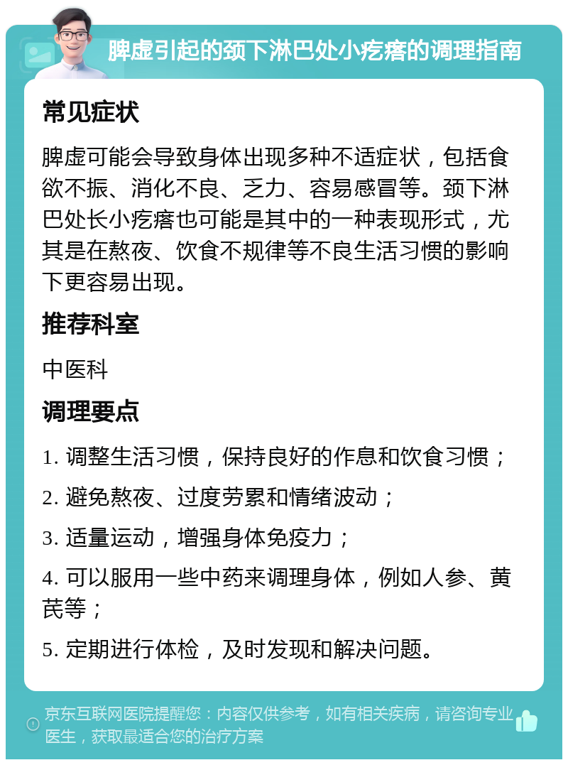 脾虚引起的颈下淋巴处小疙瘩的调理指南 常见症状 脾虚可能会导致身体出现多种不适症状，包括食欲不振、消化不良、乏力、容易感冒等。颈下淋巴处长小疙瘩也可能是其中的一种表现形式，尤其是在熬夜、饮食不规律等不良生活习惯的影响下更容易出现。 推荐科室 中医科 调理要点 1. 调整生活习惯，保持良好的作息和饮食习惯； 2. 避免熬夜、过度劳累和情绪波动； 3. 适量运动，增强身体免疫力； 4. 可以服用一些中药来调理身体，例如人参、黄芪等； 5. 定期进行体检，及时发现和解决问题。