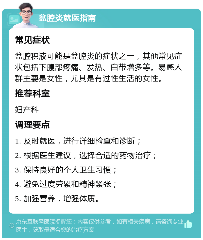 盆腔炎就医指南 常见症状 盆腔积液可能是盆腔炎的症状之一，其他常见症状包括下腹部疼痛、发热、白带增多等。易感人群主要是女性，尤其是有过性生活的女性。 推荐科室 妇产科 调理要点 1. 及时就医，进行详细检查和诊断； 2. 根据医生建议，选择合适的药物治疗； 3. 保持良好的个人卫生习惯； 4. 避免过度劳累和精神紧张； 5. 加强营养，增强体质。