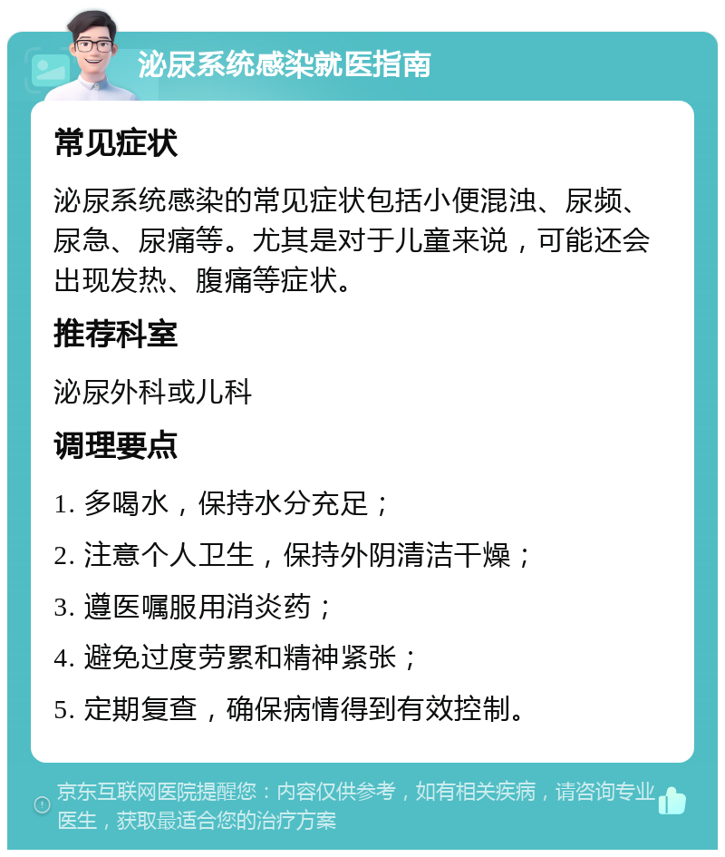 泌尿系统感染就医指南 常见症状 泌尿系统感染的常见症状包括小便混浊、尿频、尿急、尿痛等。尤其是对于儿童来说，可能还会出现发热、腹痛等症状。 推荐科室 泌尿外科或儿科 调理要点 1. 多喝水，保持水分充足； 2. 注意个人卫生，保持外阴清洁干燥； 3. 遵医嘱服用消炎药； 4. 避免过度劳累和精神紧张； 5. 定期复查，确保病情得到有效控制。