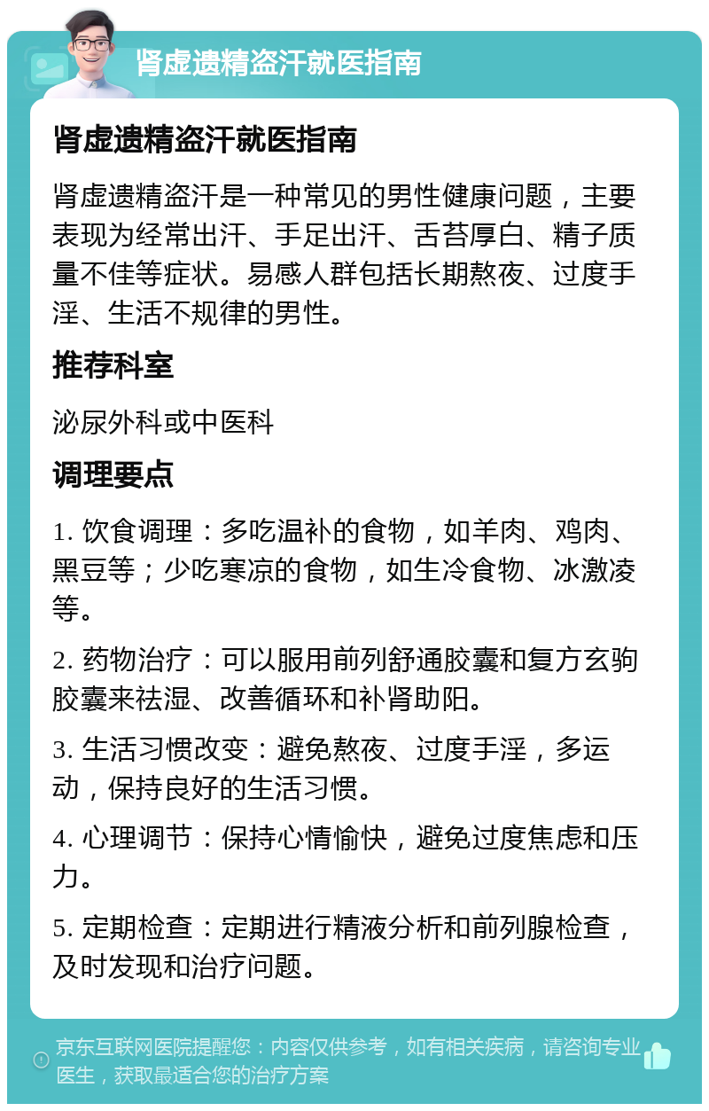 肾虚遗精盗汗就医指南 肾虚遗精盗汗就医指南 肾虚遗精盗汗是一种常见的男性健康问题，主要表现为经常出汗、手足出汗、舌苔厚白、精子质量不佳等症状。易感人群包括长期熬夜、过度手淫、生活不规律的男性。 推荐科室 泌尿外科或中医科 调理要点 1. 饮食调理：多吃温补的食物，如羊肉、鸡肉、黑豆等；少吃寒凉的食物，如生冷食物、冰激凌等。 2. 药物治疗：可以服用前列舒通胶囊和复方玄驹胶囊来祛湿、改善循环和补肾助阳。 3. 生活习惯改变：避免熬夜、过度手淫，多运动，保持良好的生活习惯。 4. 心理调节：保持心情愉快，避免过度焦虑和压力。 5. 定期检查：定期进行精液分析和前列腺检查，及时发现和治疗问题。