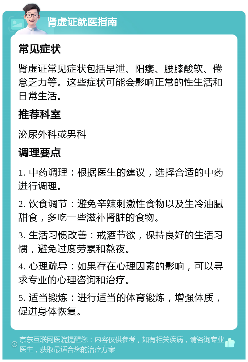 肾虚证就医指南 常见症状 肾虚证常见症状包括早泄、阳痿、腰膝酸软、倦怠乏力等。这些症状可能会影响正常的性生活和日常生活。 推荐科室 泌尿外科或男科 调理要点 1. 中药调理：根据医生的建议，选择合适的中药进行调理。 2. 饮食调节：避免辛辣刺激性食物以及生冷油腻甜食，多吃一些滋补肾脏的食物。 3. 生活习惯改善：戒酒节欲，保持良好的生活习惯，避免过度劳累和熬夜。 4. 心理疏导：如果存在心理因素的影响，可以寻求专业的心理咨询和治疗。 5. 适当锻炼：进行适当的体育锻炼，增强体质，促进身体恢复。