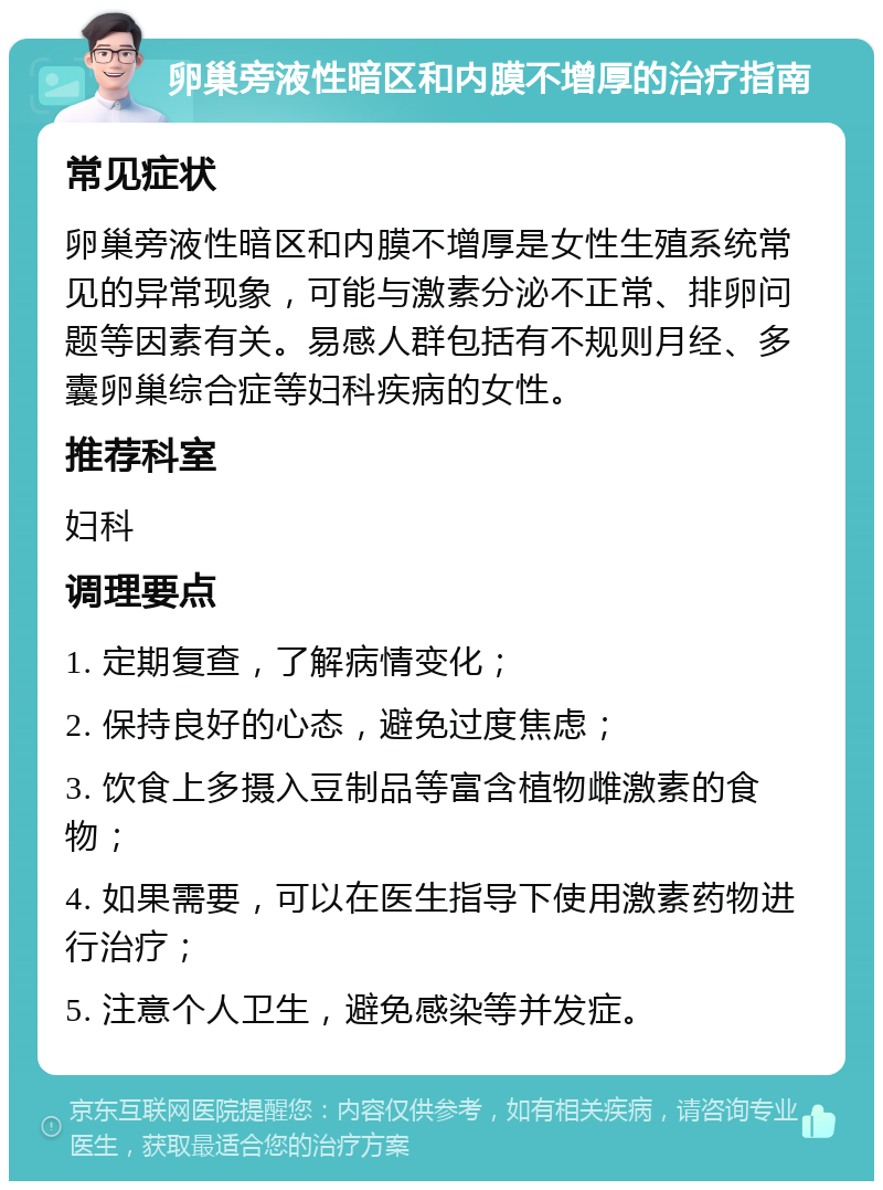 卵巢旁液性暗区和内膜不增厚的治疗指南 常见症状 卵巢旁液性暗区和内膜不增厚是女性生殖系统常见的异常现象，可能与激素分泌不正常、排卵问题等因素有关。易感人群包括有不规则月经、多囊卵巢综合症等妇科疾病的女性。 推荐科室 妇科 调理要点 1. 定期复查，了解病情变化； 2. 保持良好的心态，避免过度焦虑； 3. 饮食上多摄入豆制品等富含植物雌激素的食物； 4. 如果需要，可以在医生指导下使用激素药物进行治疗； 5. 注意个人卫生，避免感染等并发症。