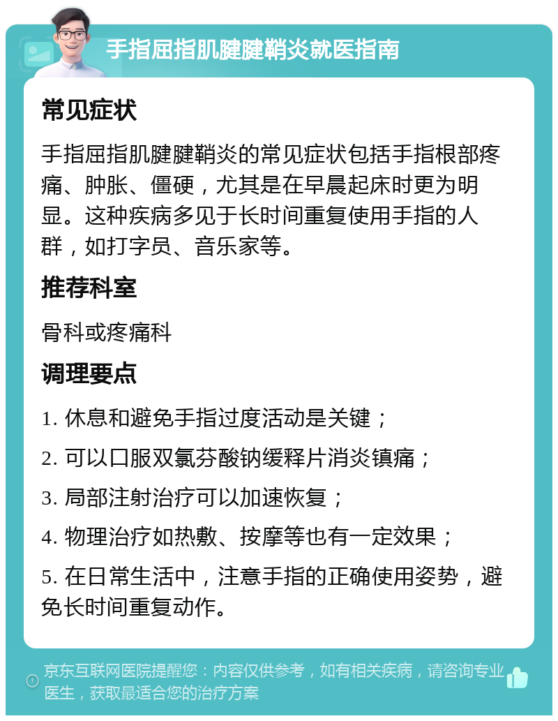 手指屈指肌腱腱鞘炎就医指南 常见症状 手指屈指肌腱腱鞘炎的常见症状包括手指根部疼痛、肿胀、僵硬，尤其是在早晨起床时更为明显。这种疾病多见于长时间重复使用手指的人群，如打字员、音乐家等。 推荐科室 骨科或疼痛科 调理要点 1. 休息和避免手指过度活动是关键； 2. 可以口服双氯芬酸钠缓释片消炎镇痛； 3. 局部注射治疗可以加速恢复； 4. 物理治疗如热敷、按摩等也有一定效果； 5. 在日常生活中，注意手指的正确使用姿势，避免长时间重复动作。