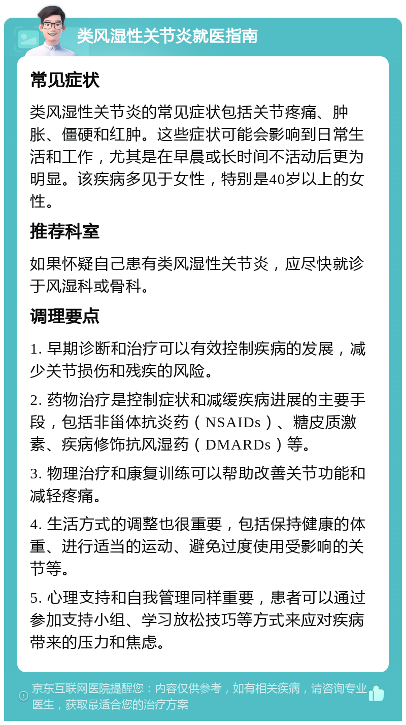 类风湿性关节炎就医指南 常见症状 类风湿性关节炎的常见症状包括关节疼痛、肿胀、僵硬和红肿。这些症状可能会影响到日常生活和工作，尤其是在早晨或长时间不活动后更为明显。该疾病多见于女性，特别是40岁以上的女性。 推荐科室 如果怀疑自己患有类风湿性关节炎，应尽快就诊于风湿科或骨科。 调理要点 1. 早期诊断和治疗可以有效控制疾病的发展，减少关节损伤和残疾的风险。 2. 药物治疗是控制症状和减缓疾病进展的主要手段，包括非甾体抗炎药（NSAIDs）、糖皮质激素、疾病修饰抗风湿药（DMARDs）等。 3. 物理治疗和康复训练可以帮助改善关节功能和减轻疼痛。 4. 生活方式的调整也很重要，包括保持健康的体重、进行适当的运动、避免过度使用受影响的关节等。 5. 心理支持和自我管理同样重要，患者可以通过参加支持小组、学习放松技巧等方式来应对疾病带来的压力和焦虑。