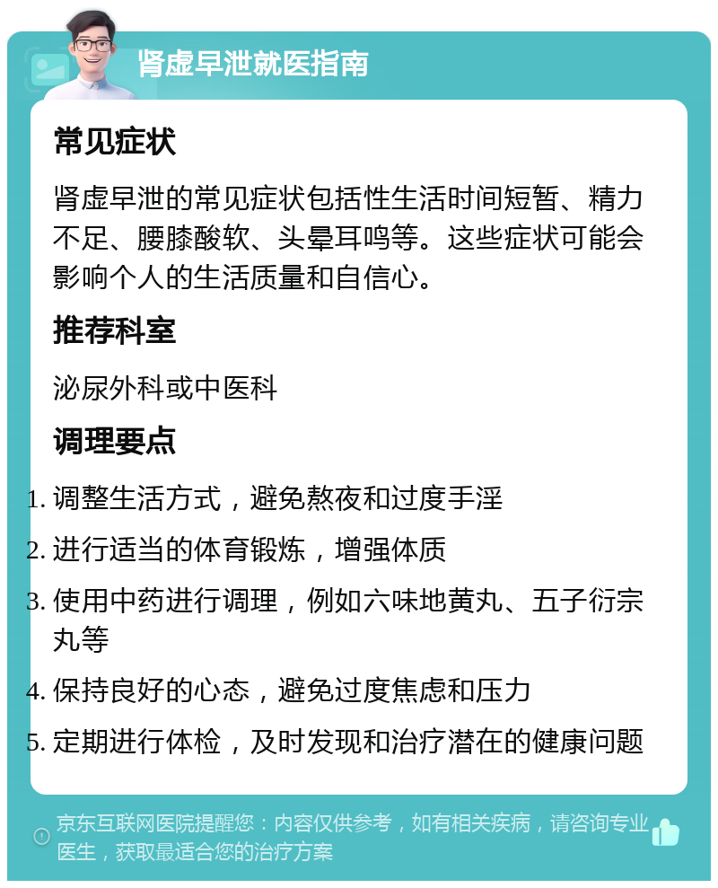 肾虚早泄就医指南 常见症状 肾虚早泄的常见症状包括性生活时间短暂、精力不足、腰膝酸软、头晕耳鸣等。这些症状可能会影响个人的生活质量和自信心。 推荐科室 泌尿外科或中医科 调理要点 调整生活方式，避免熬夜和过度手淫 进行适当的体育锻炼，增强体质 使用中药进行调理，例如六味地黄丸、五子衍宗丸等 保持良好的心态，避免过度焦虑和压力 定期进行体检，及时发现和治疗潜在的健康问题