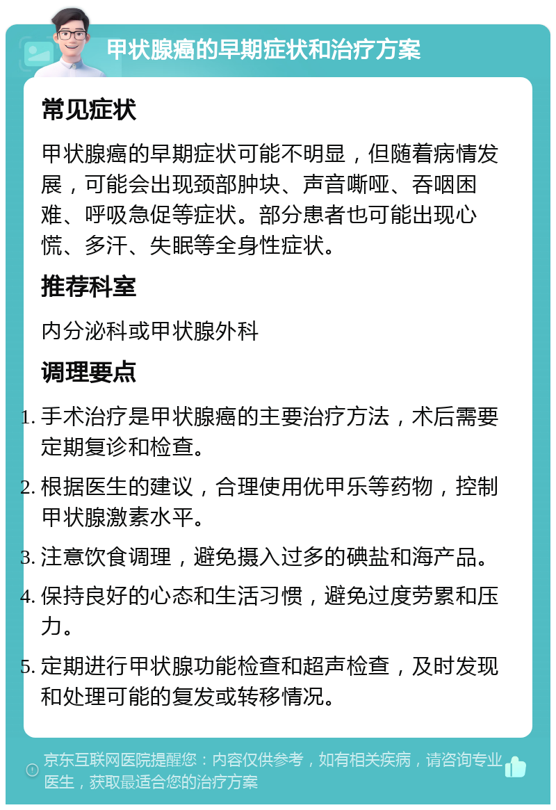 甲状腺癌的早期症状和治疗方案 常见症状 甲状腺癌的早期症状可能不明显，但随着病情发展，可能会出现颈部肿块、声音嘶哑、吞咽困难、呼吸急促等症状。部分患者也可能出现心慌、多汗、失眠等全身性症状。 推荐科室 内分泌科或甲状腺外科 调理要点 手术治疗是甲状腺癌的主要治疗方法，术后需要定期复诊和检查。 根据医生的建议，合理使用优甲乐等药物，控制甲状腺激素水平。 注意饮食调理，避免摄入过多的碘盐和海产品。 保持良好的心态和生活习惯，避免过度劳累和压力。 定期进行甲状腺功能检查和超声检查，及时发现和处理可能的复发或转移情况。