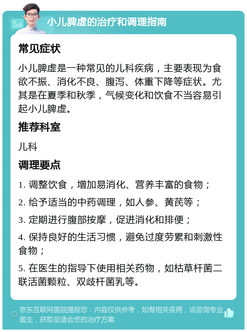 小儿脾虚的治疗和调理指南 常见症状 小儿脾虚是一种常见的儿科疾病，主要表现为食欲不振、消化不良、腹泻、体重下降等症状。尤其是在夏季和秋季，气候变化和饮食不当容易引起小儿脾虚。 推荐科室 儿科 调理要点 1. 调整饮食，增加易消化、营养丰富的食物； 2. 给予适当的中药调理，如人参、黄芪等； 3. 定期进行腹部按摩，促进消化和排便； 4. 保持良好的生活习惯，避免过度劳累和刺激性食物； 5. 在医生的指导下使用相关药物，如枯草杆菌二联活菌颗粒、双歧杆菌乳等。