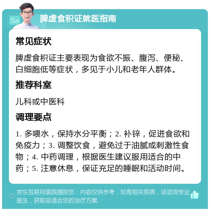 脾虚食积证就医指南 常见症状 脾虚食积证主要表现为食欲不振、腹泻、便秘、白细胞低等症状，多见于小儿和老年人群体。 推荐科室 儿科或中医科 调理要点 1. 多喂水，保持水分平衡；2. 补锌，促进食欲和免疫力；3. 调整饮食，避免过于油腻或刺激性食物；4. 中药调理，根据医生建议服用适合的中药；5. 注意休息，保证充足的睡眠和活动时间。