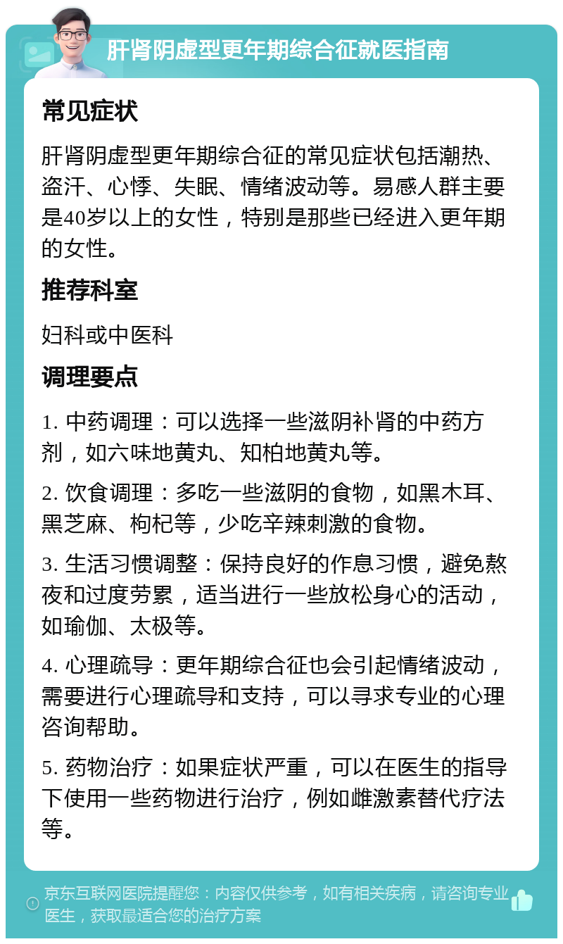 肝肾阴虚型更年期综合征就医指南 常见症状 肝肾阴虚型更年期综合征的常见症状包括潮热、盗汗、心悸、失眠、情绪波动等。易感人群主要是40岁以上的女性，特别是那些已经进入更年期的女性。 推荐科室 妇科或中医科 调理要点 1. 中药调理：可以选择一些滋阴补肾的中药方剂，如六味地黄丸、知柏地黄丸等。 2. 饮食调理：多吃一些滋阴的食物，如黑木耳、黑芝麻、枸杞等，少吃辛辣刺激的食物。 3. 生活习惯调整：保持良好的作息习惯，避免熬夜和过度劳累，适当进行一些放松身心的活动，如瑜伽、太极等。 4. 心理疏导：更年期综合征也会引起情绪波动，需要进行心理疏导和支持，可以寻求专业的心理咨询帮助。 5. 药物治疗：如果症状严重，可以在医生的指导下使用一些药物进行治疗，例如雌激素替代疗法等。