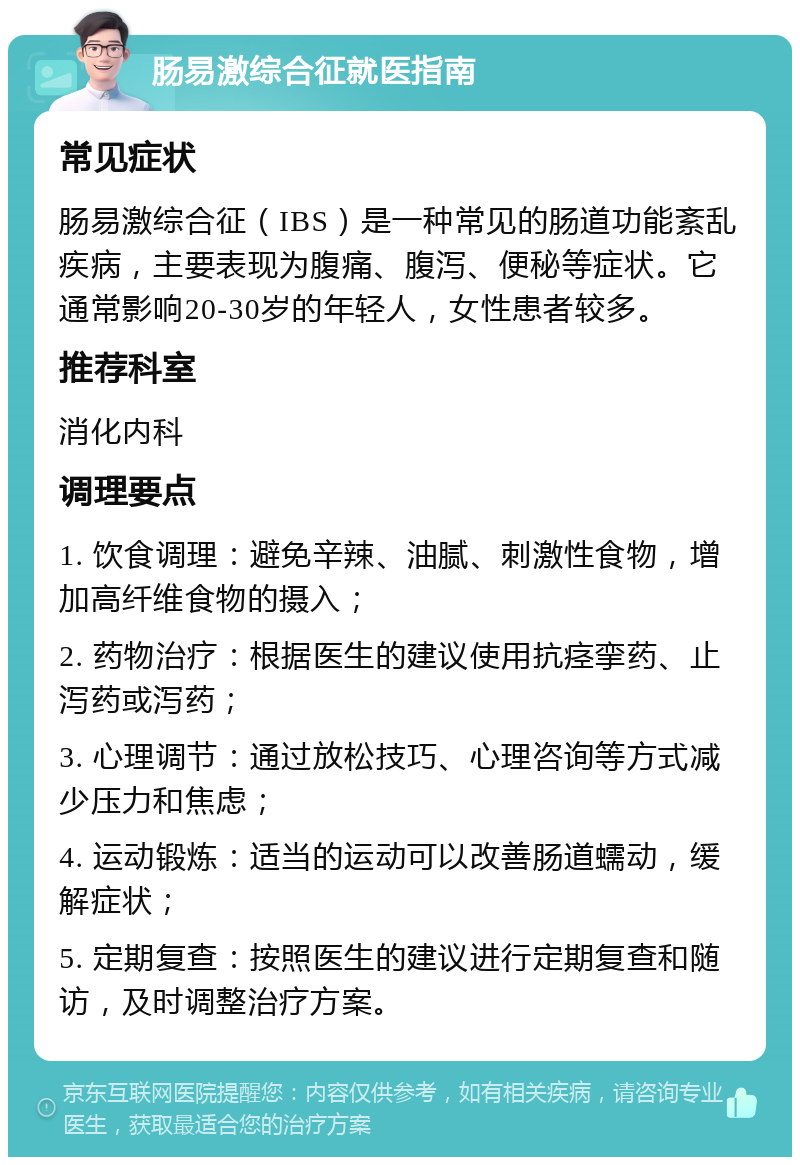 肠易激综合征就医指南 常见症状 肠易激综合征（IBS）是一种常见的肠道功能紊乱疾病，主要表现为腹痛、腹泻、便秘等症状。它通常影响20-30岁的年轻人，女性患者较多。 推荐科室 消化内科 调理要点 1. 饮食调理：避免辛辣、油腻、刺激性食物，增加高纤维食物的摄入； 2. 药物治疗：根据医生的建议使用抗痉挛药、止泻药或泻药； 3. 心理调节：通过放松技巧、心理咨询等方式减少压力和焦虑； 4. 运动锻炼：适当的运动可以改善肠道蠕动，缓解症状； 5. 定期复查：按照医生的建议进行定期复查和随访，及时调整治疗方案。