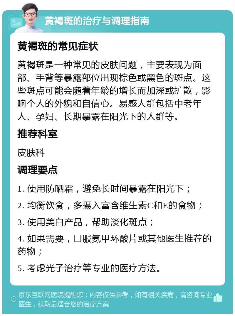 黄褐斑的治疗与调理指南 黄褐斑的常见症状 黄褐斑是一种常见的皮肤问题，主要表现为面部、手背等暴露部位出现棕色或黑色的斑点。这些斑点可能会随着年龄的增长而加深或扩散，影响个人的外貌和自信心。易感人群包括中老年人、孕妇、长期暴露在阳光下的人群等。 推荐科室 皮肤科 调理要点 1. 使用防晒霜，避免长时间暴露在阳光下； 2. 均衡饮食，多摄入富含维生素C和E的食物； 3. 使用美白产品，帮助淡化斑点； 4. 如果需要，口服氨甲环酸片或其他医生推荐的药物； 5. 考虑光子治疗等专业的医疗方法。